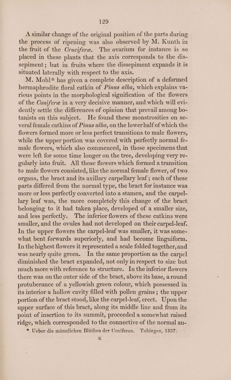 A similar change of the original position of the parts during the process of ripening was also observed by M. Kunth in the fruit of the Crucifere. The ovarium for instance is so placed in these plants that the axis corresponds to the dis- sepiment; but in fruits where the dissepiment expands it is situated laterally with respect to the axis. M. Mohl* has given a complete description of a deformed hermaphrodite floral catkin of Pinus alba, which explains va- rious points in the morphological signification of the flowers of the Conifere in a very decisive manner, and which will evi- dently settle the differences of opinion that prevail among bo- tanists on this subject. He found these monstrosities on se- veral female catkins of Pinus alba, on the lower half of which the flowers formed more or less perfect transitions to male flowers, while the upper portion was covered with perfectly normal fe- male flowers, which also commenced, in those specimens that were left for some time longer on the tree, developing very re- gularly into fruit. All those flowers which formed a transition to male flowers consisted, like the normal female flower, of two organs, the bract and its axillary carpellary leaf; each of these parts differed from the normal type, the bract for instance was more or less perfectly converted into a stamen, and the carpel- lary leaf was, the more completely this change of the bract belonging to it had taken place, developed of a smaller size, and less perfectly. The inferior flowers of these catkins were smaller, and the ovules had not developed on their carpel-leaf. In the upper flowers the carpel-leaf was smaller, it was some- what bent forwards superiorly, and had become linguiform. In the highest flowers it represented a scale folded together,and was nearly quite green. In the same proportion as the carpel diminished the bract expanded, not only in respect to size but much more with reference to structure. In the inferior flowers there was on the outer side of the bract, above its base, around protuberance of a yellowish green colour, which possessed in its interior a hollow cavity filled with pollen grains; the upper portion of the bract stood, like the carpel-leaf, erect. Upon the upper surface of this bract, along its middle line and from its point of insertion to its summit, proceeded a somewhat raised ridge, which corresponded to the connective of the normal an- * Ueber die mannlichen Bliithen der Coniferen. Tubingen, 1837. K