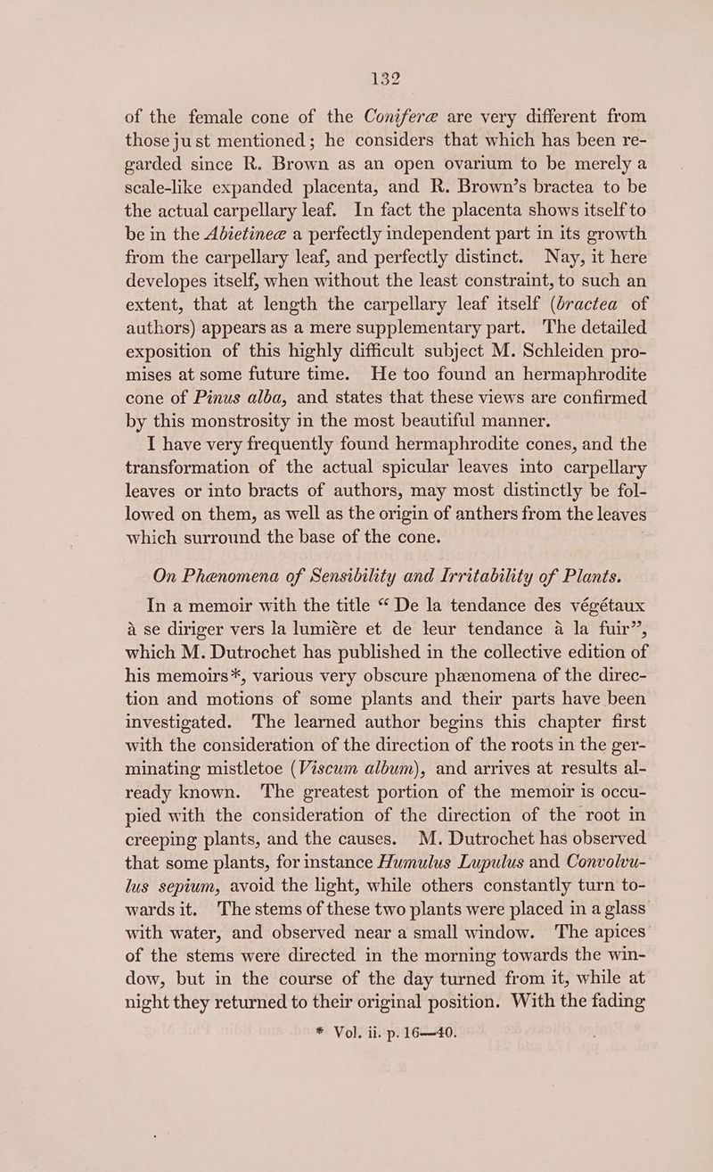 of the female cone of the Conifere are very different from those just mentioned; he considers that which has been re- garded since R. Brown as an open ovarium to be merely a scale-like expanded placenta, and R. Brown’s bractea to be the actual carpellary leaf. In fact the placenta shows itself to be in the Adietinee a perfectly independent part in its growth from the carpellary leaf, and perfectly distinct. Nay, it here developes itself, when without the least constraint, to such an extent, that at length the carpellary leaf itself (dractea of authors) appears as a mere supplementary part. The detailed exposition of this highly difficult subject M. Schleiden pro- mises at some future time. He too found an hermaphrodite cone of Pinus alba, and states that these views are confirmed by this monstrosity in the most beautiful manner. I have very frequently found hermaphrodite cones, and the transformation of the actual spicular leaves into carpellary leaves or into bracts of authors, may most distinctly be fol- lowed on them, as well as the origin of anthers from the leaves which surround the base of the cone. On Phenomena of Sensibility and Irritability of Plants. In a memoir with the title “ De la tendance des végétaux a se diriger vers la lumiére et de leur tendance a la fuir”, which M. Dutrochet has published in the collective edition of his memoirs*, various very obscure phenomena of the direc- tion and motions of some plants and their parts have been investigated. The learned author begins this chapter first with the consideration of the direction of the roots in the ger- minating mistletoe (Viscum album), and arrives at results al- ready known. The greatest portion of the memoir is occu- pied with the consideration of the direction of the root in creeping plants, and the causes. M. Dutrochet has observed that some plants, for instance Humulus Lupulus and Convolvu- lus sepium, avoid the light, while others constantly turn to- wards it. The stems of these two plants were placed in a glass with water, and observed near a small window. The apices of the stems were directed in the morning towards the win- dow, but in the course of the day turned from it, while at night they returned to their original position. With the fading * Vol. ii. p. 16—40.