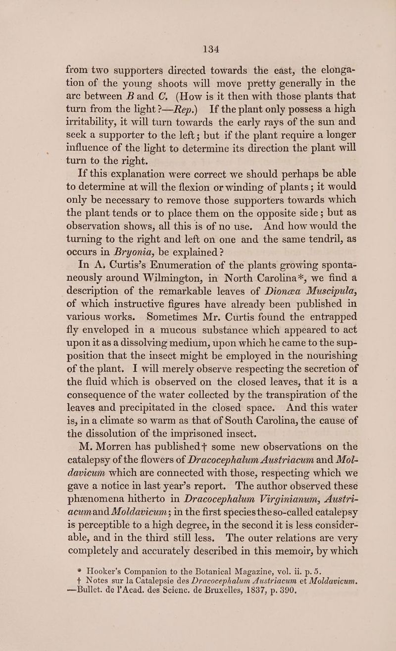 from two supporters directed towards the east, the elonga- tion of the young shoots will move pretty generally in the arc between Band C. (How is it then with those plants that turn from the light?—Rep.) If the plant only possess a high irritability, it will turn towards the early rays of the sun and seek a supporter to the left; but if the plant require a longer influence of the light to determine its direction the plant will turn to the right. If this explanation were correct we should perhaps be able to determine at will the flexion or winding of plants; it would only be necessary to remove those supporters towards which the plant tends or to place them on the opposite side; but as observation shows, all this is of no use. And how would the turning to the right and left on one and the same tendril, as occurs in Bryonia, be explained ? In A, Curtis’s Enumeration of the plants growing sponta- neously around Wilmington, in North Carolina*, we find a description of the remarkable leaves of Dionea Muscipula, of which instructive figures have already been published in various works. Sometimes Mr. Curtis found the entrapped fly enveloped in a mucous substance which appeared to act upon it as a dissolving medium, upon which he came to the sup- position that the insect might be employed in the nourishing of the plant. I will merely observe respecting the secretion of the fluid which is observed on the closed leaves, that it is a consequence of the water collected by the transpiration of the leaves and precipitated in the closed space. And this water is, ina climate so warm as that of South Carolina, the cause of the dissolution of the imprisoned insect. M. Morren has published} some new observations on the catalepsy of the flowers of Dracocephalum Austriacum and Mol- davicum which are connected with those, respecting which we gave a notice in last year’s report. The author observed these phenomena hitherto in Dracocephalum Virginianum, Austri- acumand Moldavicum; in the first species the so-called catalepsy is perceptible to a high degree, in the second it is less consider- able, and in the third still less. The outer relations are very completely and accurately described in this memoir, by which * Hooker’s Companion to the Botanical Magazine, vol. ii. p. 5. + Notes sur la Catalepsie des Dracocephalum Austriacum et Moldavicum. — Bullet. de ’ Acad. des Scienc. de Bruxelles, 1837, p. 390.