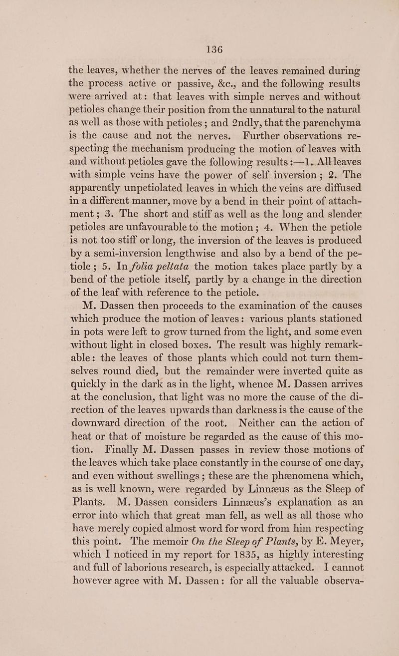 the leaves, whether the nerves of the leaves remained during the process active or passive, &c., and the following results were arrived at: that leaves with simple nerves and without petioles change their position from the unnatural to the natural as well as those with petioles; and 2ndly, that the parenchyma is the cause and not the nerves. Further observations re- specting the mechanism producing the motion of leaves with and without petioles gave the following results :—1. All leaves with simple veins have the power of self inversion; 2. The apparently unpetiolated leaves in which the veins are diffused in a different manner, move by a bend in their point of attach- ment; 3. The short and stiff as well as the long and slender petioles are unfavourable to the motion; 4. When the petiole is not too stiff or long, the inversion of the leaves is produced by a semi-inversion lengthwise and also by a bend of the pe- tiole ; 5. In folia peltata the motion takes place partly by a bend of the petiole itself, partly by a change in the direction of the leaf with reference to the petiole. M. Dassen then proceeds to the examination of the causes which produce the motion of leaves: various plants stationed in pots were left to grow turned from the light, and some even without light in closed boxes. The result was highly remark- able: the leaves of those plants which could not turn them- selves round died, but the remainder were inverted quite as quickly in the dark as in the light, whence M. Dassen arrives at the conclusion, that light was no more the cause of the di- rection of the leaves upwards than darkness is the cause of the downward direction of the root. Neither can the action of heat or that of moisture be regarded as the cause of this mo- tion. Finally M. Dassen passes in review those motions of the leaves which take place constantly in the course of one day, and even without swellings; these are the phenomena which, as 18 well known, were regarded by Linnzus as the Sleep of Plants. M. Dassen considers Linneeus’s explanation as an error into which that great man fell, as well as all those who have merely copied almost word for word from him respecting this point. The memoir On the Sleep of Plants, by Ki. Meyer, which I noticed in my report for 1835, as highly interesting and full of laborious research, is especially attacked. I cannot however agree with M. Dassen: for all the valuable observa-