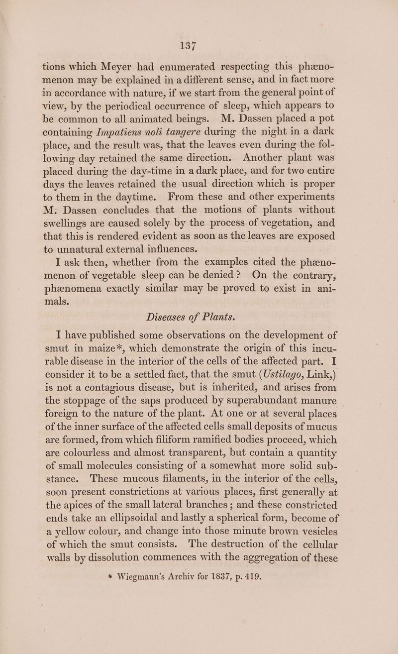 437 tions which Meyer had enumerated respecting this phzeno- menon may be explained in a different sense, and in fact more in accordance with nature, if we start from the general point of view, by the periodical occurrence of sleep, which appears to be common to all animated beings. M. Dassen placed a pot containing Impatiens noli tangere during the night in a dark place, and the result was, that the leaves even during the fol- lowing day retained the same direction. Another plant was placed during the day-time in a dark place, and for two entire days the leaves retained the usual direction which is proper to them in the daytime. From these and other experiments M: Dassen concludes that the motions of plants without swellings are caused solely by the process of vegetation, and that this is rendered evident as soon as the leaves are exposed to unnatural external influences. I ask then, whether from the examples cited the phzno- menon of vegetable sleep can be denied? On the contrary, phenomena exactly similar may be proved to exist in ani- mals. Diseases of Plants. I have published some observations on the development of smut in maize*, which demonstrate the origin of this incu- rable disease in the interior of the cells of the affected part. I consider it to be a settled fact, that the smut (Ustilago, Link,) is not a contagious disease, but is inherited, and arises from the stoppage of the saps produced by superabundant manure foreign to the nature of the plant. At one or at several places of the inner surface of the affected cells small deposits of mucus are formed, from which filiform ramified bodies proceed, which are colourless and almost transparent, but contain a quantity of small molecules consisting of a somewhat more solid sub- stance. These mucous filaments, in the interior of the cells, soon present constrictions at various places, first generally at the apices of the small lateral branches ; and these constricted ends take an ellipsoidal and lastly a spherical form, become of a yellow colour, and change into those minute brown vesicles of which the smut consists. The destruction of the cellular walls by dissolution commences with the aggregation of these * Wiegmaun’s Archiv for 18387, p. 419.
