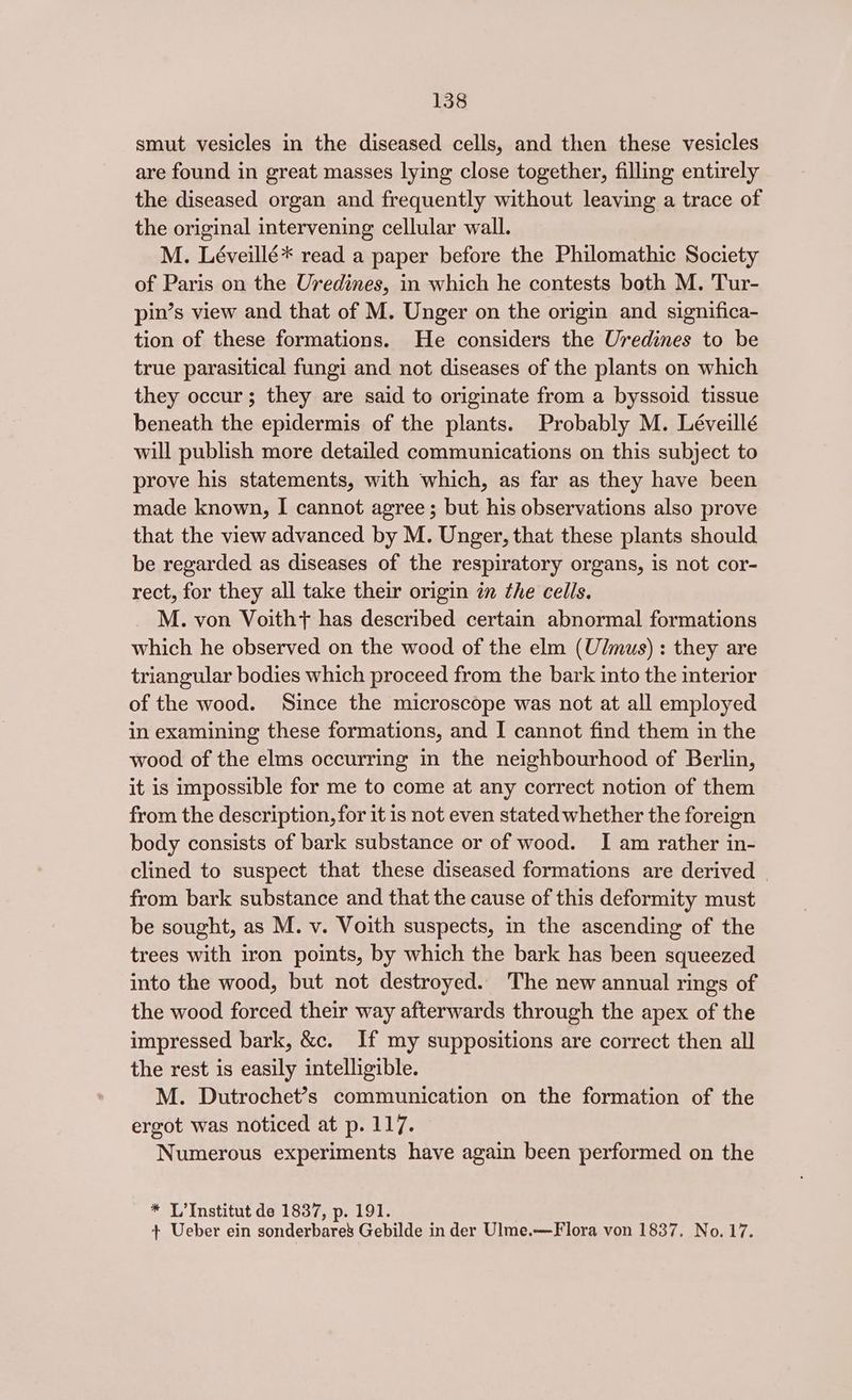 smut vesicles in the diseased cells, and then these vesicles are found in great masses lying close together, filling entirely the diseased organ and frequently without leaving a trace of the original intervening cellular wall. M. Léveillé* read a paper before the Philomathic Society of Paris on the Uredines, in which he contests both M. Tur- pin’s view and that of M. Unger on the origin and significa- tion of these formations. He considers the Uredines to be true parasitical fungi and not diseases of the plants on which they occur; they are said to originate from a byssoid tissue beneath the epidermis of the plants. Probably M. Léveillé will publish more detailed communications on this subject to prove his statements, with which, as far as they have been made known, I cannot agree; but his observations also prove that the view advanced by M. Unger, that these plants should be regarded as diseases of the respiratory organs, is not cor- rect, for they all take their origin in the cells. M. von Voitht+ has described certain abnormal formations which he observed on the wood of the elm (U/mus) : they are triangular bodies which proceed from the bark into the interior of the wood. Since the microscope was not at all employed in examining these formations, and I cannot find them in the wood of the elms occurring in the neighbourhood of Berlin, it is impossible for me to come at any correct notion of them from the description, for it is not even stated whether the foreign body consists of bark substance or of wood. I am rather in- clined to suspect that these diseased formations are derived from bark substance and that the cause of this deformity must be sought, as M. v. Voith suspects, in the ascending of the trees with iron points, by which the bark has been squeezed into the wood, but not destroyed. The new annual rings of the wood forced their way afterwards through the apex of the impressed bark, &c. If my suppositions are correct then all the rest is easily intelligible. M. Dutrochet’s communication on the formation of the ergot was noticed at p. 117. Numerous experiments have again been performed on the * L’Institut de 1837, p. 191. + Ueber ein sonderbare’ Gebilde in der Ulme.—Flora von 1837. No. 17.