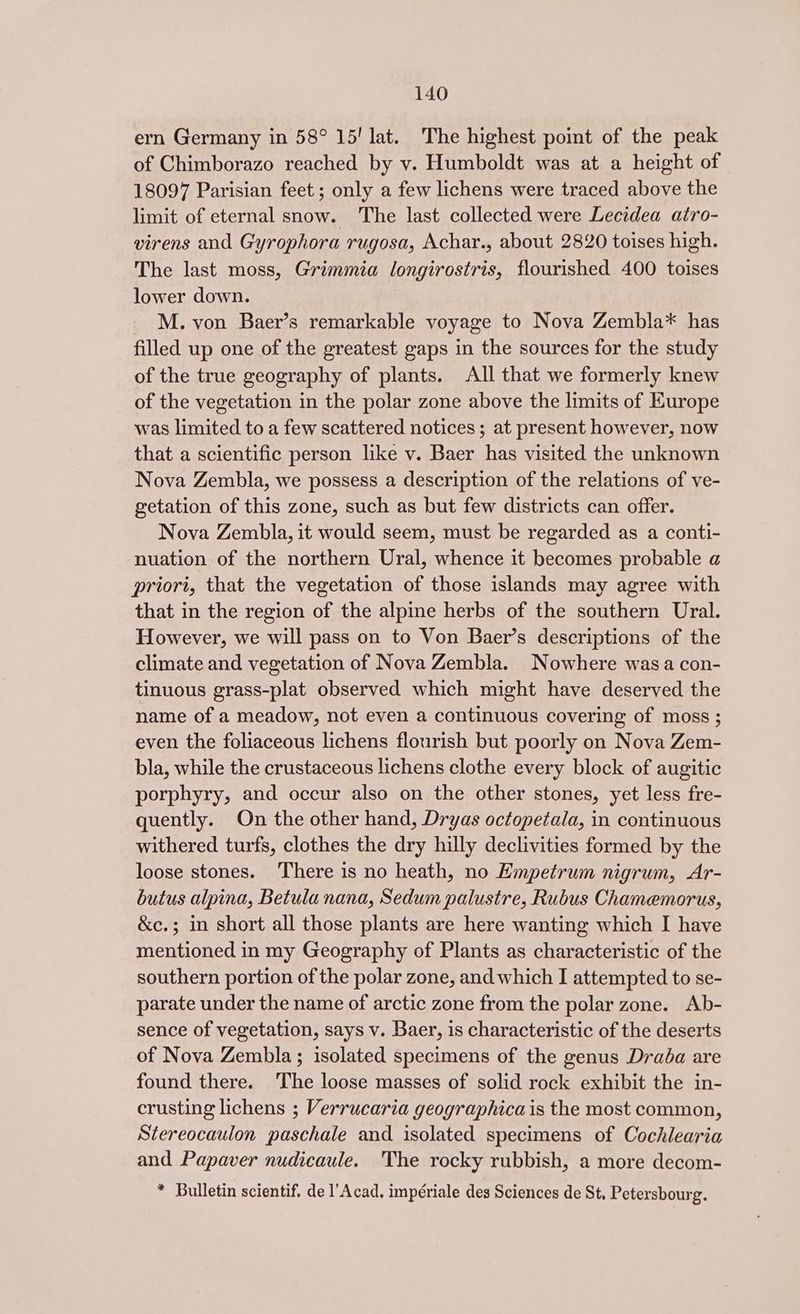 ern Germany in 58° 15! lat. The highest point of the peak of Chimborazo reached by vy. Humboldt was at a height of 18097 Parisian feet ; only a few lichens were traced above the limit of eternal snow. The last collected were Lecidea atro- virens and Gyrophora rugosa, Achar., about 2820 toises high. The last moss, Grimmia longirostris, flourished 400 toises lower down. M. von Baer’s remarkable voyage to Nova Zembla* has filled up one of the greatest gaps in the sources for the study of the true geography of plants. All that we formerly knew of the vegetation in the polar zone above the limits of Europe was limited to a few scattered notices ; at present however, now that a scientific person like v. Baer has visited the unknown Nova Zembla, we possess a description of the relations of ve- getation of this zone, such as but few districts can offer. Nova Zembla, it would seem, must be regarded as a conti- nuation of the northern Ural, whence it becomes probable a priori, that the vegetation of those islands may agree with that in the region of the alpine herbs of the southern Ural. However, we will pass on to Von Baer’s descriptions of the climate and vegetation of Nova Zembla. Nowhere wasa con- tinuous grass-plat observed which might have deserved the name of a meadow, not even a continuous covering of moss ; even the foliaceous lichens flourish but poorly on Nova Zem- bla, while the crustaceous lichens clothe every block of augitic porphyry, and occur also on the other stones, yet less fre- quently. On the other hand, Dryas octopetala, in continuous withered turfs, clothes the dry hilly declivities formed by the loose stones. There is no heath, no Empetrum nigrum, Ar- butus alpina, Betula nana, Sedum palustre, Rubus Chamemorus, &amp;c.; in short all those plants are here wanting which I have mentioned in my Geography of Plants as characteristic of the southern portion of the polar zone, and which I attempted to se- parate under the name of arctic zone from the polar zone. Ab- sence of vegetation, says v. Baer, is characteristic of the deserts of Nova Zembla; isolated specimens of the genus Drada are found there. The loose masses of solid rock exhibit the in- crusting lichens ; Verrucaria geographica is the most common, Stereocaulon paschale and isolated specimens of Cochlearia and Papaver nudicaule. The rocky rubbish, a more decom- * Bulletin scientif. de l’Acad. impériale des Sciences de St, Petersbourg.