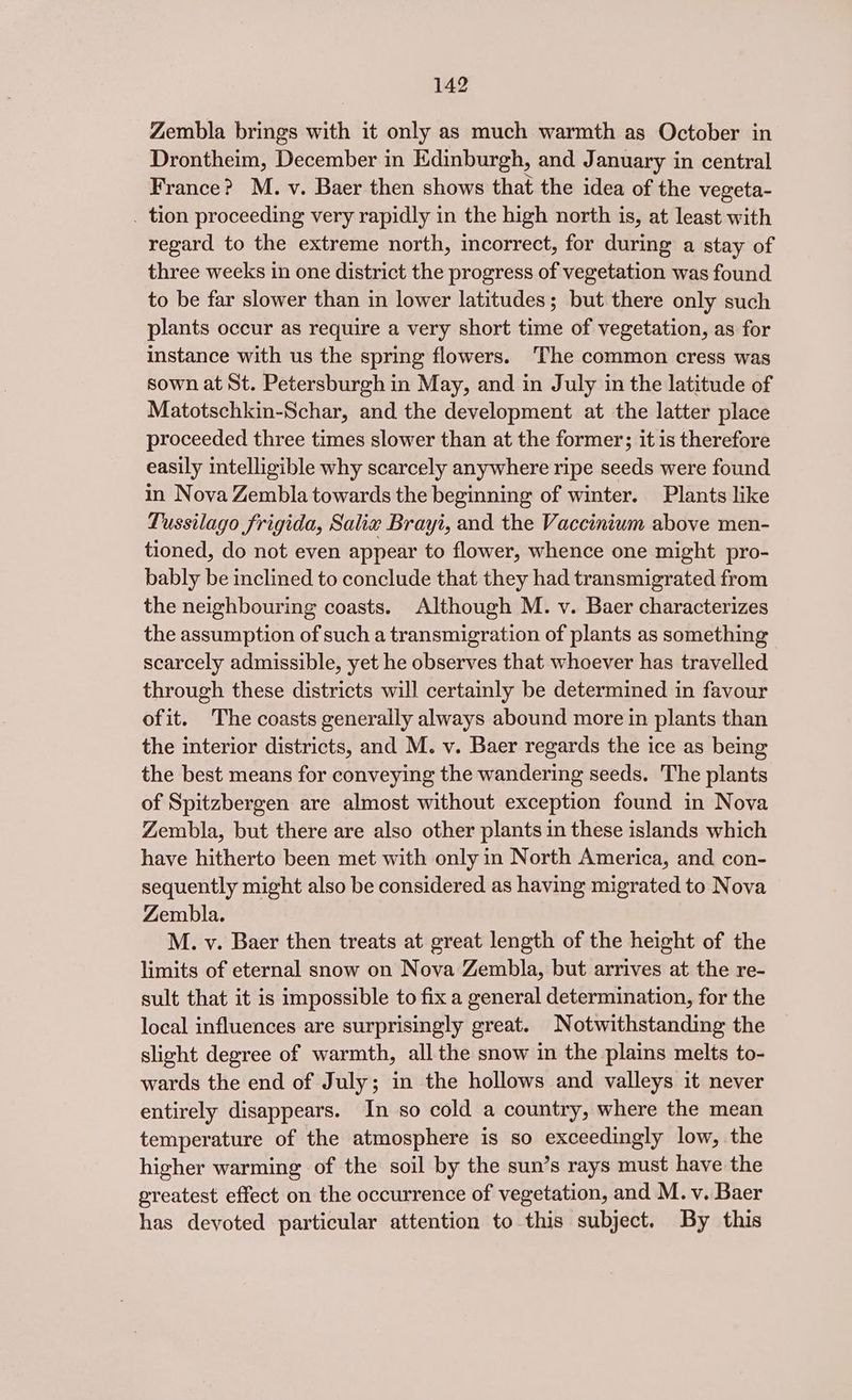 Zembla brings with it only as much warmth as October in Drontheim, December in Edinburgh, and January in central France? M. v. Baer then shows that the idea of the vegeta- _ tion proceeding very rapidly in the high north is, at least with regard to the extreme north, incorrect, for during a stay of three weeks in one district the progress of vegetation was found to be far slower than in lower latitudes; but there only such plants occur as require a very short time of vegetation, as for instance with us the spring flowers. ‘The common cress was sown at St. Petersburgh in May, and in July in the latitude of Matotschkin-Schar, and the development at the latter place proceeded three times slower than at the former; it is therefore easily intelligible why scarcely anywhere ripe seeds were found in Nova Zembla towards the beginning of winter. Plants like Tussilago frigida, Salix Brayi, and the Vaccinium above men- tioned, do not even appear to flower, whence one might pro- bably be inclined to conclude that they had transmigrated from the neighbouring coasts. Although M. v. Baer characterizes the assumption of such a transmigration of plants as something scarcely admissible, yet he observes that whoever has travelled through these districts will certainly be determined in favour ofit. The coasts generally always abound more in plants than the interior districts, and M. v. Baer regards the ice as being the best means for conveying the wandering seeds. The plants of Spitzbergen are almost without exception found in Nova Zembla, but there are also other plants in these islands which have hitherto been met with only in North America, and con- sequently might also be considered as having migrated to Nova Zembla. M. v. Baer then treats at great length of the height of the limits of eternal snow on Nova Zembla, but arrives at the re- sult that it is impossible to fix a general determination, for the local influences are surprisingly great. Notwithstanding the slight degree of warmth, all the snow in the plains melts to- wards the end of July; in the hollows and valleys it never entirely disappears. In so cold a country, where the mean temperature of the atmosphere is so exceedingly low, the higher warming of the soil by the sun’s rays must have the greatest effect on the occurrence of vegetation, and M. v. Baer has devoted particular attention to this subject. By this