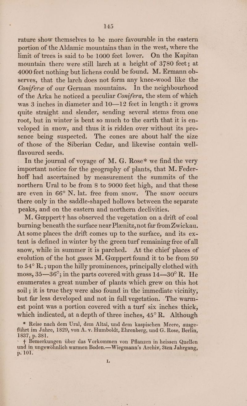 rature show themselves to be more favourable in the eastern portion of the Aldamic mountains than in the west, where the limit of trees is said to be 1000 feet lower. On the Kapitan mountain there were still larch at a height of 3780 feet; at 4000 feet nothing but lichens could be found. M. Ermann ob- serves, that the larch does not form any knee-wood like the Conifere of our German mountains. In the neighbourhood of the Arka he noticed a peculiar Conifera, the stem of which was 3 inches in diameter and 10—12 feet in length: it grows quite straight and slender, sending several stems from one root, but in winter is bent so much to the earth that it is en- veloped in snow, and thus it is ridden over without its pre- sence being suspected. The cones are about half the size of those of the Siberian Cedar, and likewise contain well- flavoured seeds. In the journal of voyage of M. G. Rose* we find the very important notice for the geography of plants, that M. Feder- hoff had ascertained by measurement the summits of the _ northern Ural to be from 8 to 9000 feet high, and that these are even in 66° N. lat. free from snow. The snow occurs there only in the saddle-shaped hollows between the separate peaks, and on the eastern and northern declivities. M. Geeppert + has observed the vegetation on a drift of coal burning beneath the surface near Pleenitz, not far from Zwickau. At some places the drift comes up to the surface, and its ex- tent is defined in winter by the green turf remaining free of all snow, while in summer it is parched. At the chief places of evolution of the hot gases M. Geeppert found it to be from 50 to 54° R.; upon the hilly prominences, principally clothed with moss, 35—36°; in the parts covered with grass 14—30° R. He enumerates a great number of plants which grew on this hot soil ; it is true they were also found in the immediate vicinity, but far less developed and not in full vegetation. .The warm- est point was a portion covered with a turf six inches thick, which indicated, at a depth of three inches, 45° R. Although * Reise nach dem Ural, dem Altai, und dem kaspischen Meere, ausge- fiihrt im Jahre, 1829, von A. v. Humboldt, Ehrenberg, und G. Rose, Berlin, 1837, p. 381. » 4 Bemerkungen tiber das Vorkommen von Pflanzen in heissen Quellen und in ungewohnlich warmen Boden.—Wiegmann’s Archiv, 3ten Jahrgang, p. 101. L