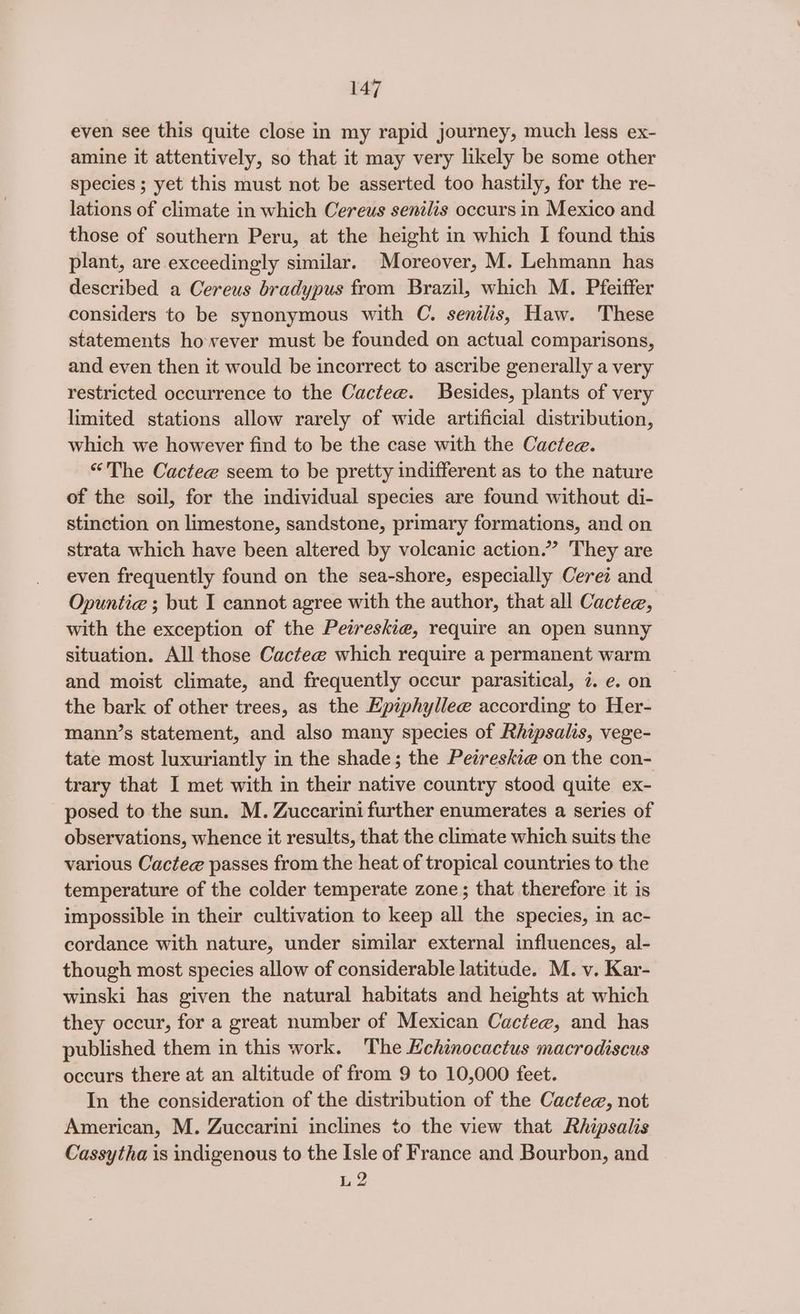 even see this quite close in my rapid journey, much less ex- amine it attentively, so that it may very likely be some other species ; yet this must not be asserted too hastily, for the re- lations of climate in which Cereus senilis occurs in Mexico and those of southern Peru, at the height in which I found this plant, are exceedingly similar. Moreover, M. Lehmann has described a Cereus bradypus from Brazil, which M. Pfeiffer considers to be synonymous with C. senilis, Haw. These statements however must be founded on actual comparisons, and even then it would be incorrect to ascribe generally a very restricted occurrence to the Cactee. Besides, plants of very limited stations allow rarely of wide artificial distribution, which we however find to be the case with the Cactee. “The Cactee seem to be pretty indifferent as to the nature of the soil, for the individual species are found without di- stinction on limestone, sandstone, primary formations, and on strata which have been altered by volcanic action.” They are even frequently found on the sea-shore, especially Cerei and Opuntie ; but I cannot agree with the author, that all Cactee, with the exception of the Peireskie, require an open sunny situation. All those Cactee which require a permanent warm and moist climate, and frequently occur parasitical, 7. e. on the bark of other trees, as the Hpiphyllee according to Her- mann’s statement, and also many species of Rhipsalis, vege- tate most luxuriantly in the shade; the Peireskie on the con- trary that I met with in their native country stood quite ex- posed to the sun. M. Zuccarini further enumerates a series of observations, whence it results, that the climate which suits the various Cactee passes from the heat of tropical countries to the temperature of the colder temperate zone; that therefore it is impossible in their cultivation to keep all the species, in ac- cordance with nature, under similar external influences, al- though most species allow of considerable latitude. M. v. Kar- winski has given the natural habitats and heights at which they occur, for a great number of Mexican Cactee, and has published them in this work. The Echinocactus macrodiscus occurs there at an altitude of from 9 to 10,000 feet. In the consideration of the distribution of the Cactee, not American, M. Zuccarini inclines to the view that Rhipsalis Cassytha is indigenous to the Isle of France and Bourbon, and L2