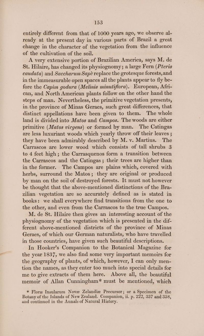 entirely different from that of 1000 years ago, we observe al- ready at the present day in various parts of Brazil a great change in the character of the vegetation from the influence of the cultivation of the soil. A very extensive portion of Brazilian America, says M. de St. Hilaire, has changed its physiognomy; a large Fern (Pteris caudata) and Saccharum Sapé replace the grotesque forests, and in the immeasurable open spaces all the plants appear to fly be- fore the Capim godura (Melinis minutiflora). Kuropean, Afri- can, and North American plants follow on the other hand the steps of man. Nevertheless, the primitive vegetation presents, in.the province of Minas Geraes, such great differences, that distinct appellations have been given to them. The whole land is divided into Matos and Campos. The woods are either primitive (Matos virgens) or formed by man. The Catingas are less luxuriant woods which yearly throw off their leaves ; they have been admirably described by M. v. Martius. The Carrascos are lower wood which consists of tall shrubs 3 to 4 feet high ; the Carrasquenos form a transition between the Carrascos and the Catingas; their trees are higher than in the former. The Campos are plains which, covered with herbs, surround the Matos; they are original or produced by man on the soil of destroyed forests. It must not however be thought that the above-mentioned distinctions of the Bra- zilian vegetation are so accurately defined as is stated in books: we shall everywhere find transitions from the one to the other, and even from the Carrascos to the true Campos. M. de St. Hilaire then gives an interesting account of the physiognomy of the vegetation which is presented in the dif- ferent above-mentioned districts of the province of Minas Geraes, of which our German naturalists, who have travelled in those countries, have given such beautiful descriptions. In Hooker’s Companion to the Botanical Magazine for the year 1837, we also find some very important memoirs for the geography of plants, of which, however, I can only men- tion the names, as they enter too much into special details for me to give extracts of them here. Above all, the beautiful memoir of Allan Cunningham* must be mentioned, which * Flore Insularum Nove Zelandiz Precursor; or a Specimen of the Botany of the Islands of New Zealand. Companion, ii. p. 222, 337 and 358, and continued in the Annals of Natural History.