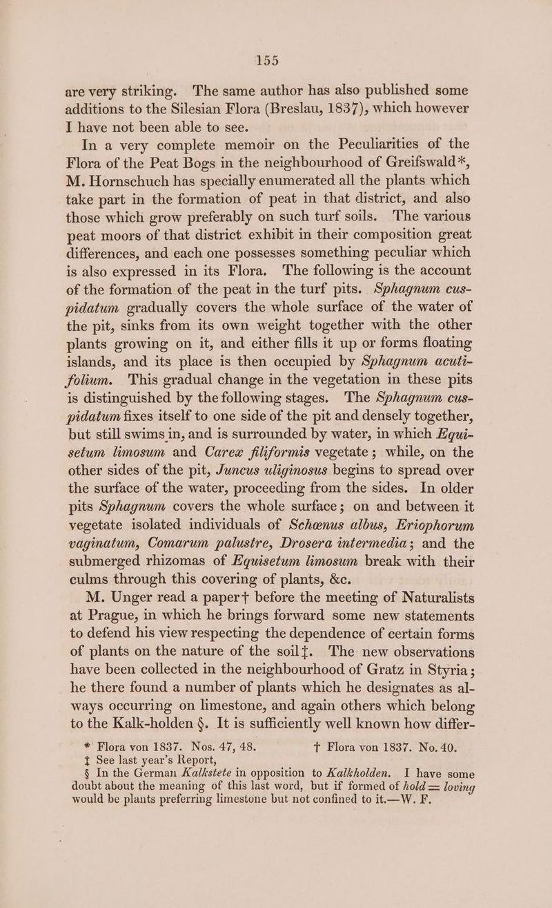 are very striking. The same author has also published some additions to the Silesian Flora (Breslau, 1837), which however I have not been able to see. In a very complete memoir on the Peculiarities of the Flora of the Peat Bogs in the neighbourhood of Greifswald*, M. Hornschuch has specially enumerated all the plants which take part in the formation of peat in that district, and also those which grow preferably on such turf soils. The various peat moors of that district exhibit in their composition great differences, and each one possesses something peculiar which is also expressed in its Flora. The following is the account of the formation of the peat in the turf pits. Sphagnum cus- pidatum gradually covers the whole surface of the water of the pit, sinks from its own weight together with the other plants growing on it, and either fills it up or forms floating islands, and its place is then occupied by Sphagnum acuti- folium. This gradual change in the vegetation in these pits is distinguished by the following stages. The Sphagnum cus- pidatum fixes itself to one side of the pit and densely together, but still swims in, and is surrounded by water, in which Equi- setum limosum and Carex filiformis vegetate ; while, on the other sides of the pit, Juncus uliginosus begins to spread over the surface of the water, proceeding from the sides. In older pits Sphagnum covers the whole surface; on and between. it vegetate isolated individuals of Schenus albus, Eriophorum vaginatum, Comarum palustre, Drosera intermedia; and the submerged rhizomas of Equisetum limosum break with their culms through this covering of plants, &c. M. Unger read a papert before the meeting of Naturalists at Prague, in which he brings forward some new statements to defend his view respecting the dependence of certain forms of plants on the nature of the soil{. The new observations have been collected in the neighbourhood of Gratz in Styria ; he there found a number of plants which he designates as al- ways occurring on limestone, and again others which belong to the Kalk-holden §. It is sufficiently well known how differ- * Flora von 1837. Nos. 47, 48. T Flora von 1837. No. 40. t See last year’s Report, § In the German Kalkstete in opposition to Kalkholden. I have some doubt about the meaning of this last word, but if formed of hold = loving would be plants preferring limestone but not confined to it.—W. F.