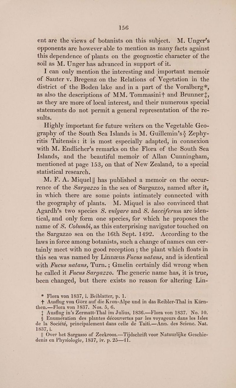 ent are the views of botanists on this subject. M. Unger’s opponents are however able to mention as many facts against this dependence of plants on the geognostic character of the soil as M. Unger has advanced in support of it. I can only mention the interesting and important memoir of Sauter v. Bregenz on the Relations of Vegetation in the district of the Boden lake and in a part of the Voralberg*, as also the descriptions of MM. Tommasinit and Brunner f, as they are more of local interest, and their numerous special statements do not permit a general representation of the re- sults. Highly important for future writers on the Vegetable Geo- graphy of the South Sea Islands is M. Guillemin’s§ Zephy- ritis Taitensis: it is most especially adapted, in connexion with M. Endlicher’s remarks on the Flora of the South Sea Islands, and the beautiful memoir of Allan Cunningham, mentioned at page 153, on that of New Zealand, to a special statistical research. M. F. A. Miquel|| has published a memoir on the occur- rence of the Sargazzo in the sea of Sargazzo, named after it, in which there are some points intimately connected with the geography of plants. M. Miquel is also convinced that Agardh’s two species S. vulgare and S. bacciferum are iden- tical, and only form one species, for which he proposes the name of S. Columbi, as this enterprising navigator touched on the Sargazzo sea on the 16th Sept. 1492. According to the laws in force among botanists, such a change of names can cer- tainly meet with no good reception ; the plant which floats in this sea was named by Linneeus Fucus natans, and is identical with Fucus natans, Turn. ; Gmelin certainly did wrong when he called it Fucus Sargazzo. The generic name has, it is true, been changed, but there exists no reason for altering Lin- * Flora von 1837, i. Beiblatter, p. 1. + Ausflug von Gorz auf die Kron-Alpe und in das Reibler-Thal in Karn- then.—Flora von 1837. Nos. 5, 6. + Ausflug in’s Zermatt-Thal im Julius, 1836.—Flora von 1837. No. 10. § Enumération des plantes découvertes par les voyageurs dans les Isles de la Société, principalement dans celle de Taitii—Ann. des Scienc. Nat. 1837, i. || Over het Sargasso of Zeekroos.—Tijdschrift voor Natuurlijke Geschie- denis en Physiologie, 1837, iv. p. 25—41.