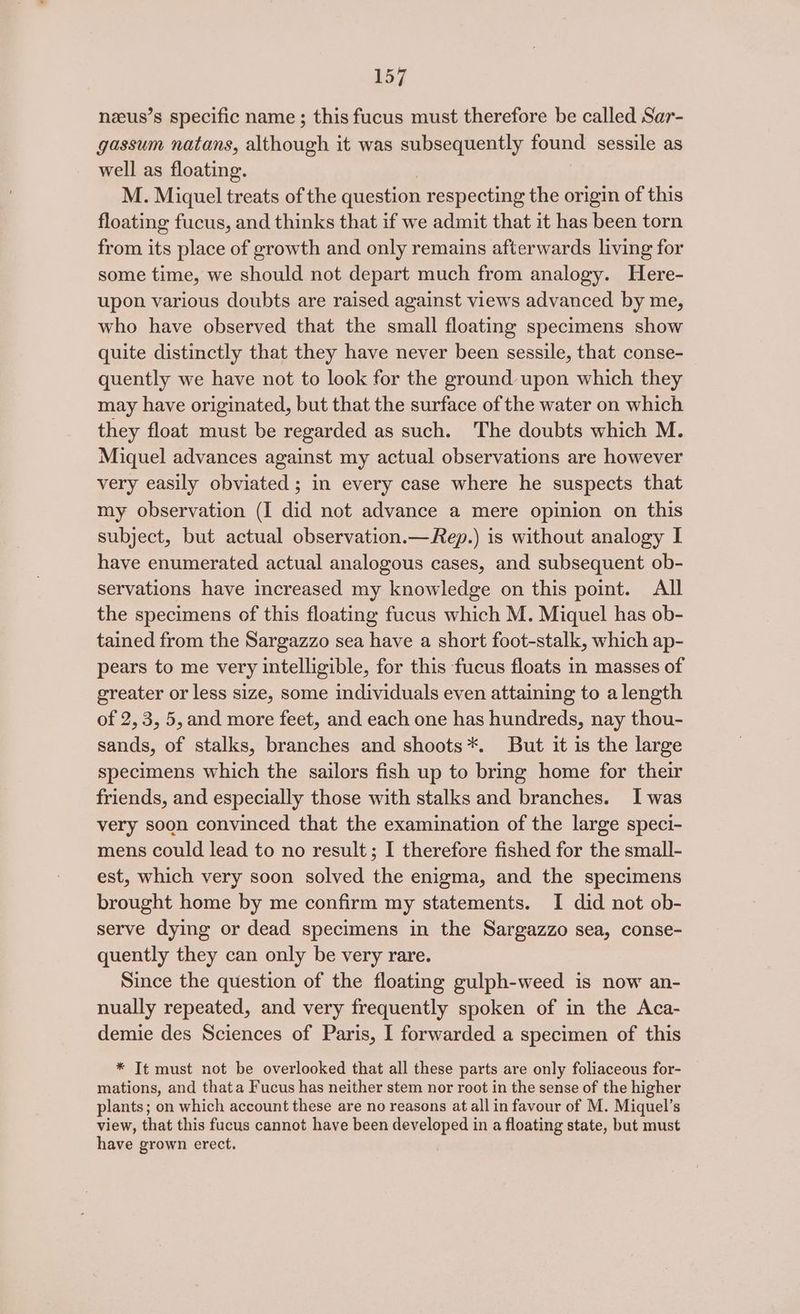 nzeus’s specific name ; this fucus must therefore be called Sar- gassum natans, although it was subsequently found sessile as well as floating. M. Miquel treats of the question respecting the origin of this floating fucus, and thinks that if we admit that it has been torn from its place of growth and only remains afterwards living for some time, we should not depart much from analogy. Here- upon various doubts are raised against views advanced by me, who have observed that the small floating specimens show quite distinctly that they have never been sessile, that conse- quently we have not to look for the ground upon which they may have originated, but that the surface of the water on which they float must be regarded as such. The doubts which M. Miquel advances against my actual observations are however very easily obviated; in every case where he suspects that my observation (I did not advance a mere opinion on this subject, but actual observation.—Rep.) is without analogy I have enumerated actual analogous cases, and subsequent ob- servations have increased my knowledge on this point. All the specimens of this floating fucus which M. Miquel has ob- tained from the Sargazzo sea have a short foot-stalk, which ap- pears to me very intelligible, for this fucus floats in masses of greater or less size, some individuals even attaining to alength of 2,3, 5,and more feet, and each one has hundreds, nay thou- sands, of stalks, branches and shoots*. But it is the large specimens which the sailors fish up to bring home for their friends, and especially those with stalks and branches. I was very soon convinced that the examination of the large speci- mens could lead to no result; I therefore fished for the small- est, which very soon solved the enigma, and the specimens brought home by me confirm my statements. I did not ob- serve dying or dead specimens in the Sargazzo sea, conse- quently they can only be very rare. Since the question of the floating gulph-weed is now an- nually repeated, and very frequently spoken of in the Aca- demie des Sciences of Paris, I forwarded a specimen of this * It must not be overlooked that all these parts are only foliaceous for- mations, and thata Fucus has neither stem nor root in the sense of the higher plants; on which account these are no reasons at all in favour of M. Miquel’s view, that this fucus cannot have been developed in a floating state, but must have grown erect.
