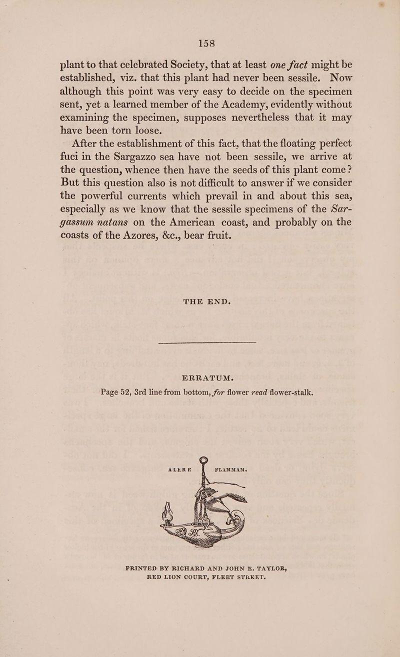 plant to that celebrated Society, that at least one fact might be established, viz. that this plant had never been sessile. Now although this point was very easy to decide on the specimen sent, yet a learned member of the Academy, evidently without examining the specimen, supposes nevertheless that it may have been torn loose. After the establishment of this fact, that the floating perfect fuci in the Sargazzo sea have not been sessile, we arrive at the question, whence then have the seeds of this plant come? But this question also is not difficult to answer if we consider the powerful currents which prevail in and about this sea, especially as we know that the sessile specimens of the Sar- gassum natans on the American coast, and probably on the coasts of the Azores, &c., bear fruit. THE END. ERRATUM. Page 52, 3rd line from bottom, for flower read flower-stalk. PRINTED BY RICHARD AND JOHN E. TAYLOR, RED LION COURT, FLEET STREET.