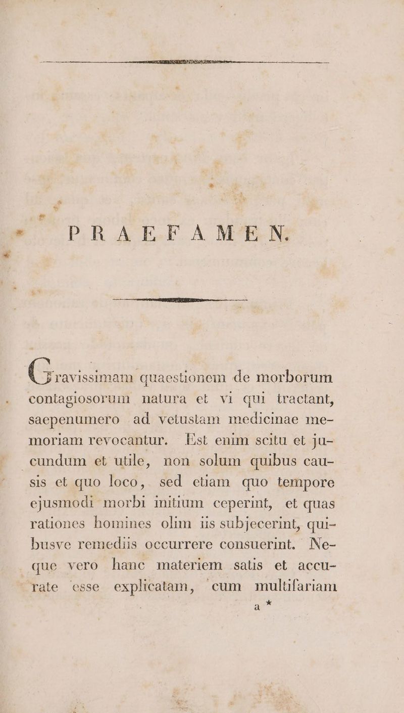 PR AKE.FA MRBRN a de morborum contagiosorum natura et vı qui Lractant, saepenumero ad veiuslam medicinae me- moriam revocantur. Est enim scitu et ju- sis et quo loco, sed etiam quo tempore ejusmodi morbi initium ceperint, et quas rationes homines olim iis subjecerint, qui- busve remediis occurrere consuerint. Ne- a *