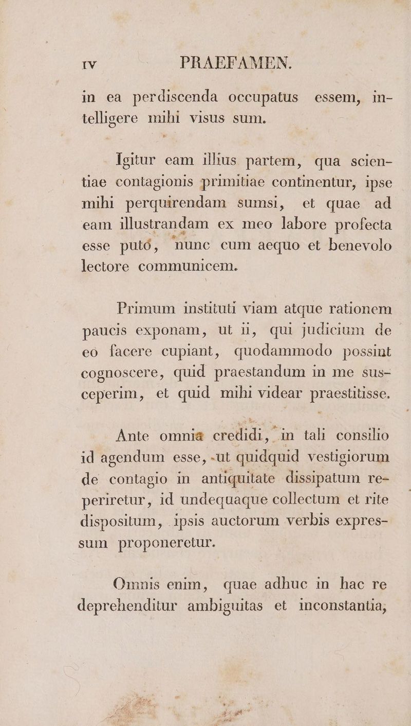 in ea perdiscenda occupatus essem, in- telligere mihi visus sum. Isitur eam illius partem, qua scien- tiae contagionis primitiae continentur, ipse mihi perquirendam sumsi, et quae ad eam illustrandam ex mco labore profecta esse put6 , hunc cum aequo et benevolo lectore communicem. Primum instituti viam atque rationem paucis exponam, ut li, qui judicium de eo facere cupıant, N odamalio possint cognoscere, quid praestandum in me sus- ceperim, et quid mihi videar praestitisse. Ante omnia eredidi,” in talı consilio id agendum esse, -ut quidquid vestisiorum de contagio in antiquitate dissipatum re- periretur, id undequaque collectum et rite dispositum, .ipsis auctorum verbis expres- sum proponerelur. Omnis enim, quae adhuc in hac re deprehenditur ambiguitas et ınconstantia,