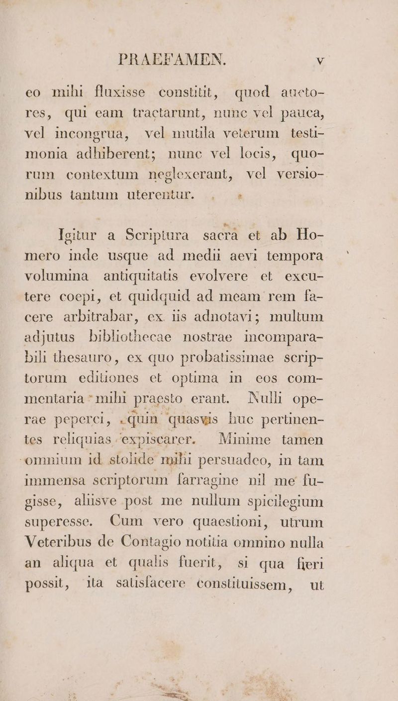 eo mihi fluxisse constilit, quod aucto- res, qui eam tractarunt, nunc vel pauca, vel incongrua, vel mutila veierum testi- monia adhiberent; nunc vel locis, quo- rum contextum neglexerant, vel versio- nıbus tantum uterentur. , »* Isitur a Scripiura sacra et ab Ho- mero inde usque ad medi aevi tempora volumina antiquitatis evolvere et excu- tere coepi, et quidguid ad meam rem fa- cere arbitrabar, ex. is adnotavı; multum adjutus bibliothecae nostrae incompara- bili ihesauro, ex quo probatissimae scrip- torum ediliones et oplima in eos com- mentarıa mıhı Ppragsto erant. ANulli ope- rae peperci, .guin quaswis huc pertinen- tes reliquias expiscarer. Minime tamen -omnium id stolide mihi persuadeo, in tam immensa scriptorum farragine nil me fu- gisse, alıısve post me En ee spicliegium superesse. Cum vero quaeslioni, utrum Veteribus de Contagio notitia omnino nulla an aliqua et qualis fuerit, sı qua fieri possit, la salislacere Conslituissem, ut “ Br Fa ee EEE
