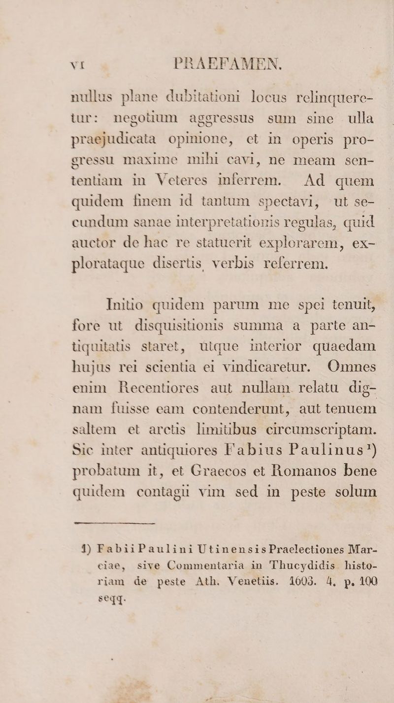 nullus plane dubitationi locus relinquere- tur: negotium aggressus sum sine ulla praejudicata opinione, ct in operis pro- sressu maxime mihi cavi, ne meam sen- tentiam in Veteres inferrem. Ad quem quidem finem ıd tantum spectavi, ut se- cundum sanae interpretationis regulas, quid auctor de hac re statuerit explorarem, ex- plorataque disertis, verbis relerrem. Initio quidem parum me spei tenult, fore ut disquisitionis summa a parte an- tiquitatis starel, Uique interior quaedam hujus rei scientia ei vindicaretur. Omnes enim Recentiores aut nullam. relatu dig- nam fuisse eam contenderunt, aut tenuem saltem et arctis limitibus ceircumscriptam. Sic inter antiquiores Fabius Paulinus’) probatum it, et Graecos et Romanos bene quidem contagu vim sed in peste solum 4) FabiiPaulini UtinensisPraelectiones Mar- eiae, sive Commentaria in Thucydidis histo- riam de peste Ath. Venetiis. 1005. 4. p. 100 segq.