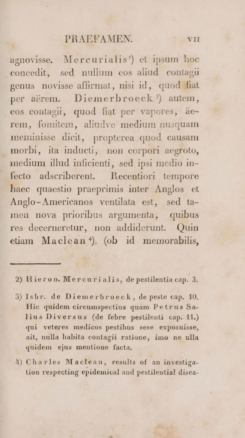agnovisse. Mercurialis’) et ipsum hoc concedit, sed nullum eos alıud contagı genus novisse allırmat, nisı id, quod hat per aörem. Diemerbroeck’) autem, eos contagu, quod diat per vapores, äe- rem, fomitem, aliudve medium nusquam meminisse dicit, propterea quod causam morbi, ita inducti, non corpori aegroto, medium illud inficienti, sed ipsi medio in- fecto adscriberent. HRecentiori tempore haec quaestio praeprimis inter Anglos et Anglo-Americanos ventilata est, sed ta- men nova prioribus argumenta, quıbus res decerneretur, non addiderunt. Quin eliam Maclean*), (ob id memorabilis, 2) Hieron, Mercurialis, de pestilentia cap. 3. 3) Isbr. de Diemerbroeck, de peste cap. 10. Hic quidem circumspectius quam Petrus Sa- lius Diversus (de febre pestilenti cap. 11,) qui veteres medicos pestibus sese exposuisse, ait, nulla habita contagii ratione, imo ne ulla quidem ejus mentione facta, 4) Charles Maclean, results of an investiga- tion respecting epidemical and pestilential disea-