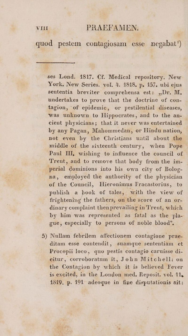 quod pestem contagiosam esse negabat') ses Liond. 1817. C£. Medical repository. New York. New Series. vol, 4. 1818. p. 157. ubi ejus sententia breviter comprehensa est: „Dr. M, undertakes to prove that the doctrine of con- tagion, ‘of epidemic, or pestilential diseases, was unknown to Hippocrates, and to the an- cient physicians; that it never was entertained by any Pagan, Mahommedan, or Hindu nation, not even by the Christians until about the middle of the sixteenth century, when Pope Paul III, wishing to influence the council of Trent, and to remove that body from the im- perial dominions into his own city of Bolog- na, emnloyed the authority of the physician of the Council, Hieronimus Fracastorius, to publish a book of tales, with the view of frightenizg the fathers, on the score of an or- dinary complaint thenprevailing in T'rent, which by him was represented as fatal as the pla- gue, especially to persons of noble blood”, 5) Nullam febrilem affectionem contagione prae- ditam esse contendit, suamque sententiam et Procopii loco, quo pestis contagio caruisse di- eitur, corroboratum it, John Mitchell: on the Contagion by which it is believed Fever is excited, in the London med, Reposit. vol. 11, 1519, p. 191 adeoque in fine disputationis ait: