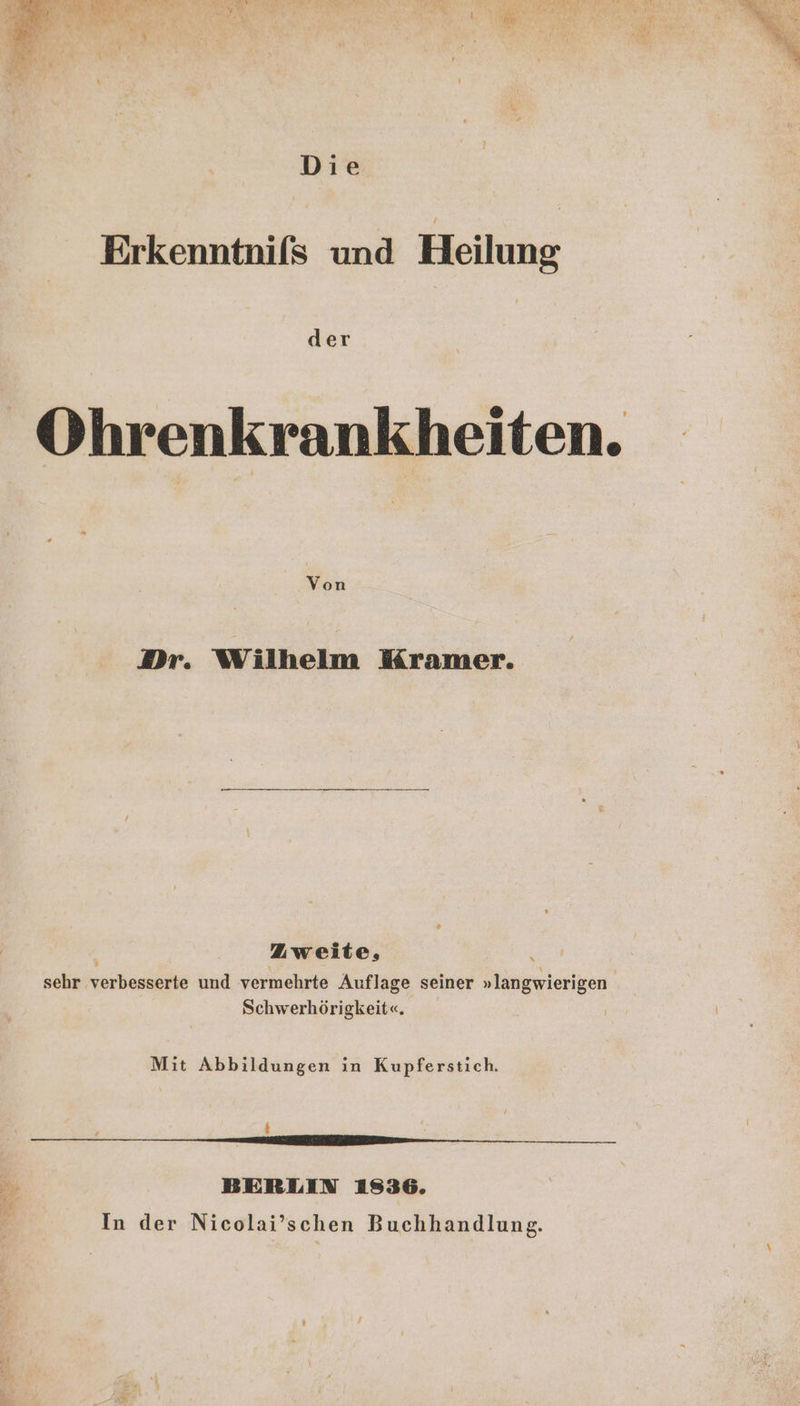 Die Erkenntnifs und Heilung der Ohrenkrankheiten. Von Dr. Wilhelm Kramer. Zweite, sehr verbesserte und vermehrte Auflage seiner »langwierigen Schwerhörigkeit«. Mit Abbildungen in Kupferstich. { N zung _ BERLIN 1836. In der Nicolai’schen Buchhandlung.