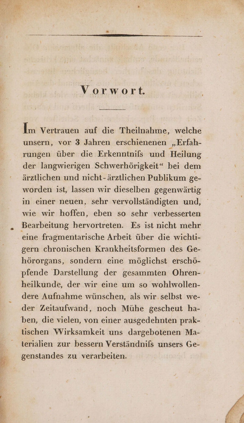 Vorwort. Im Vertrauen auf die Theilnahme, welche unsern, vor 3 Jahren erschienenen ‚Erfah- rungen über die Erkenntnils und Heilung der langwierigen Schwerhörigkeit“ bei dem ärztlichen und nicht-ärztlichen Publikum ge- worden ist, lassen wir dieselben gegenwärtig in einer neuen, sehr vervollständigten und, wıe wir hoffen, eben so sehr verbesserten Bearbeitung hervortreten. Es ist nicht mehr eine fragmentarische Arbeit über die wichti- gern chronischen Krankheitsformen des Ge- hörorgans, sondern eine möglichst erschö- pfende Darstellung der gesammten Ohren- heilkunde, der wir eine um so wohlwollen- dere Aufnahme wünschen, als wir. selbst we- der Zeitaufwand, noch Mühe gescheut ha- ben, die vielen, von einer ausgedehnten prak- tischen Wirksamkeit uns dargebotenen Ma- terialien zur bessern Verständnils unsers Ge- genstandes zu verarbeiten.