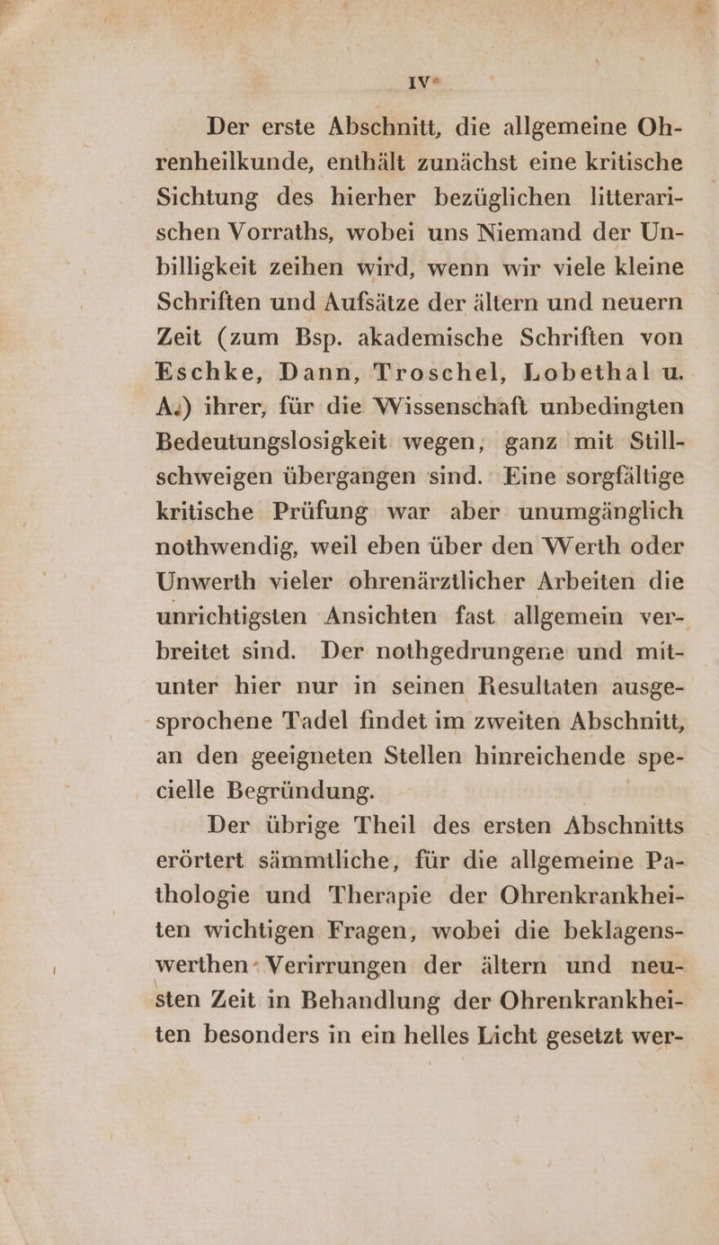 PORN en Der erste Abschnitt, die allgemeine Oh- renheilkunde, enthält zunächst eine kritische Sichtung des hierher bezüglichen litterari- schen Vorraths, wobei uns Niemand der Un- billigkeit zeihen wird, wenn wir viele kleine Schriften und Aufsätze der ältern und neuern Zeit (zum Bsp. akademische Schriften von Eschke, Dann, Troschel, Lobethal u. A.) ihrer, für die Wissenschaft unbedingten Bedeutungslosigkeit wegen, ganz mit Still- schweigen übergangen sind. Eine sorgfältige kritische Prüfung war aber unumgänglich nothwendig, weil eben über den Werth oder Unwerth vieler ohrenärztlicher Arbeiten die unrichtigsten Ansichten fast allgemein ver- breitet sind. Der nothgedrungene und mit- unter hier nur in seinen Resultaten ausge- ‚sprochene Tadel findet im zweiten Abschnitt, an den geeigneten Stellen hinreichende spe- cielle Begründung. Der übrige Theil des ersten Abschnitts erörtert sämmtliche, für die allgemeine Pa- thologie und Therapie der Ohrenkrankhei- ten wichtigen Fragen, wobei die beklagens- werthen- “Verirrungen der ältern und neu- sten Zeit in Behandlung der Ohrenkrankhei- ten besonders in ein helles Licht gesetzt wer-