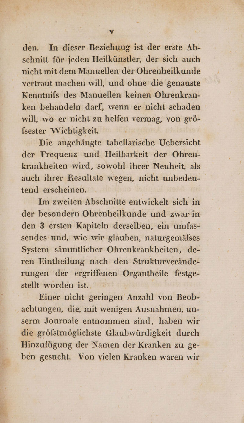 Vv den. In dieser Beziehung ist der erste Ab- schnitt für jeden Heilkünstler, der sich auch nicht mit dem Manuellen der Ohrenheilkunde vertraut machen will, und ohne die genauste Kenntnifs des Manuellen keinen Ohrenkran- ken behandeln darf, wenn er nicht schaden will, wo.er nicht zu helfen vermag, von grö- (sester Wichtigkeit. Die angehängte tabellarische Uebersicht der Frequenz und Heilbarkeit der Ohren- krankheiten wird, sowohl ihrer Neuheit, als auch ihrer Resultate wegen, nicht unbedeu- tend erscheinen. Im zweiten Abschnitte entwickelt sich in der besondern Ohrenheilkunde und zwar in den 3 ersten Kapiteln derselben, ein umfas- sendes und, wie wir glauben, naturgemälses System sämmtlicher Ohrenkrankheiten, de- ren Eintheilung nach den Strukturverände- rungen der ergriffenen Organtheile fesige- stellt worden ist. | Einer nicht geringen Anzahl von Beob- serm Journale entnommen sind, haben wir die grölstmöglichste Glaubwürdigkeit durch Hinzufügung der Namen der Kranken zu ge- ben gesucht. Von vielen Kranken waren wir