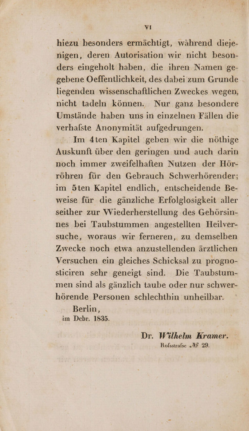 hiezu besonders ermächtigt, während dieje- nigen, deren Autorisation wir nicht beson- ders eingeholt haben, die ihren Namen ge- gebene Oeffentlichkeit, des dabei zum Grunde liegenden wissenschaftlichen Zweckes wegen, nicht tadeln können. Nur ganz besondere Umstände haben uns in einzelnen Fällen die verhalste Anonymität aufgedrungen. Im 4ten Kapitel geben wir die nöthige Auskunft über den geringen und auch darin noch immer zweifelhaften Nutzen der Hör- röhren für den Gebrauch Schwerhörender; im Öten Kapitel endlich, entscheidende Be- weise für die gänzliche Erfolglosigkeit aller seither zur Wiederherstellung des Gehörsin- nes bei Taubstummen angestellten Heilver- suche, woraus wir ferneren,. zu demselben Zwecke noch etwa anzustellenden ärztlichen Versuchen ein gleiches Schicksal zu progno- sticiren sehr geneigt sind. Die Taubstum- men sind als gänzlich taube oder nur schwer- hörende Personen schlechthin unheilbar. Berlin, im Debr. 1835. Dr. Wilhelm Kramer. Rofsstrafse @ 29.