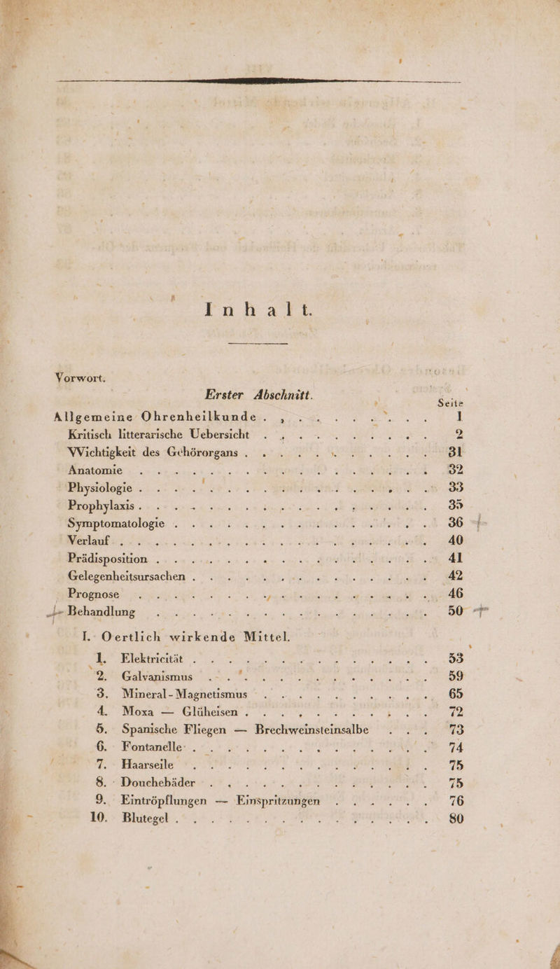 Erster Abschnitt. Allgemeine Ohrenheilkunde. , Kritisch litterarische Uebersicht ' ; WVichtigkeit des Gehörorgans . » . 2.“ Anatomie au Physiologie . g: Prophylaxis. . . - Symptomatologie . Verlauf . Prädisposition . Gelegenheitsursachen . Beh WEROgHOseN. a dr Behandlung 1. 0 ertlich wirkende Mittel. 1. Elektricität . r 2, Galvanismus : 3. Mineral- Magnetismus . 4. Mosa 7 Giehaisem ; s; 0.004. u 5. Spanische Fliegen — Brechweinsteinsalbe 6. Fontanelle . hi R 7. Haarseile, © 8. : Douchebäder = 9. Eintröpflungen — Einspritzungen 10. Blutegel .