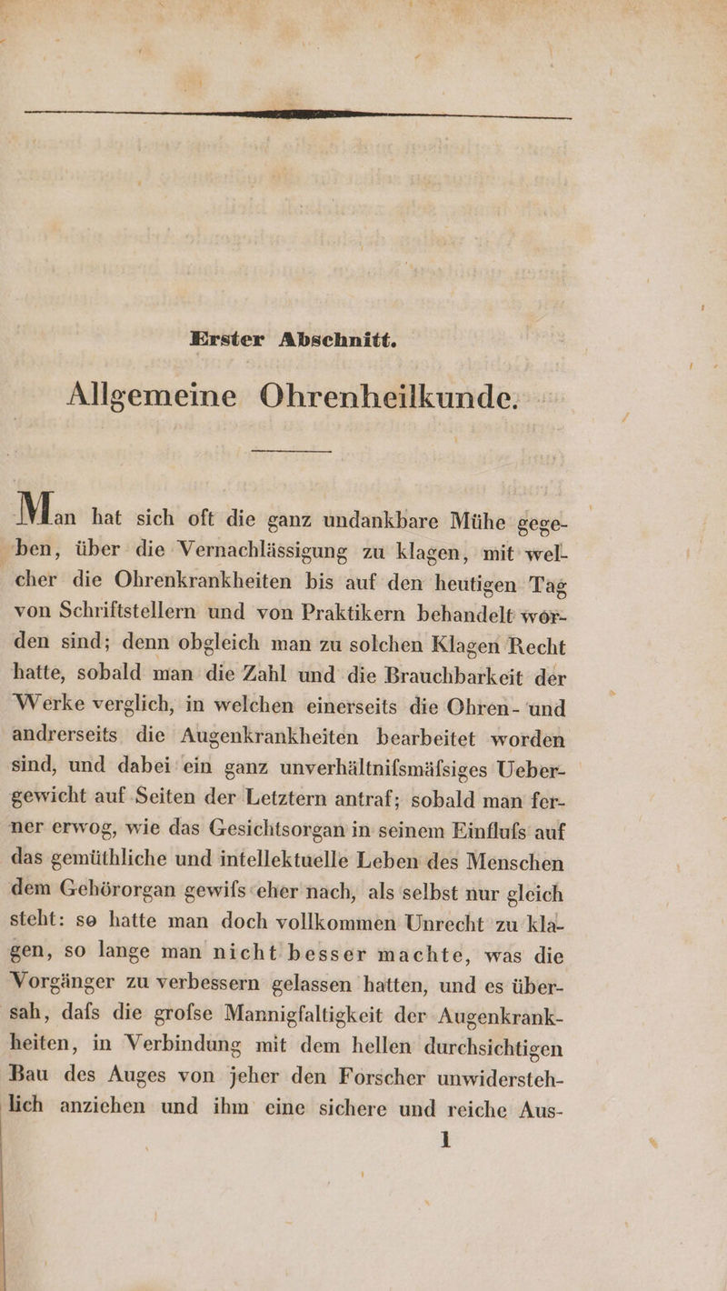 Erster Abschnitt. Allgemeine Ohrenheilkunde. Man hat sich oft die ganz undankbare Mühe gege- ben, über die Vernachlässigung zu klagen, mit well cher die Ohrenkrankheiten bis auf den heutigen Tag von Schriftstellern und von Praktikern behandelt wor- den sind; denn obgleich man zu solchen Klagen Recht hatte, sobald man die Zahl und die Brauchbarkeit der Werke verglich, in welchen einerseits die Ohren- und andrerseits die Augenkrankheiten bearbeitet worden sind, und dabei ein ganz unverhältnifsmäfsiges Ueber- gewicht auf Seiten der Letztern antraf; sobald man fer- ner erwog, wie das Gesichtsorgan in seinem Einflufs auf das gemüthliche und intellektuelle Leben des Menschen dem Gehörorgan gewifs eher nach, als selbst nur gleich steht: se hatte man doch vollkommen Unrecht zu kla- gen, so lange man nicht besser machte, was die Vorgänger zu verbessern gelassen hatten, und es über- ‚sah, dafs die grofse Mannigfaltigkeit der Augenkrank- heiten, in Verbindung mit dem hellen durchsichtigen Bau des Auges von jeher den Forscher unwidersteh- lich anziehen und ihm eine sichere und reiche Aus-