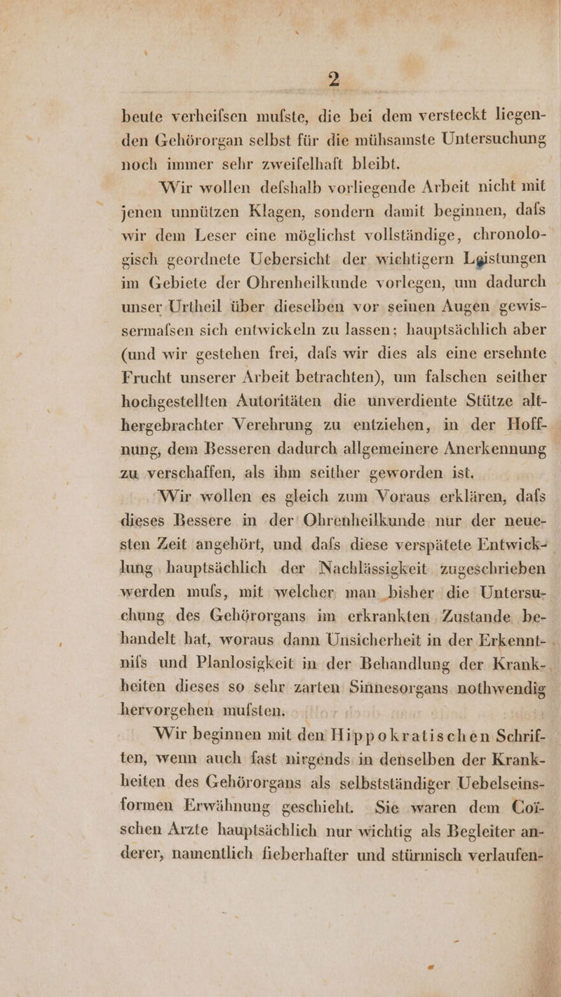beute verheifsen mufste, die bei dem versteckt liegen- den Gehörorgan selbst für die mühsamste Untersuchung noch immer sehr zweifelhaft bleibt. Wir wollen defshalb vorliegende Arbeit nicht mit jenen unnützen Klagen, sondern damit beginnen, dafs wir dem Leser eine möglichst vollständige, chronolo- gisch geordnete Uebersicht der wiehtigern Lgistungen im Gebiete der Ohrenheilkunde vorlegen, um dadurch unser Urtheil über dieselben vor seinen Augen gewis- sermafsen sich entwickeln zu lassen; hauptsächlich aber (und wir gestehen frei, dafs wir dies als eine ersehnte Frucht unserer Arbeit betrachten), um falschen seither hochgestellten Autoritäten die unverdiente Stütze alt- nung, dem Besseren dadurch allgemeinere Anerkennung zu verschaffen, als ihm seither geworden ist. Wir wollen es gleich zum Voraus erklären, dafs dieses Bessere in der Ohrenheilkunde nur der neue- sten Zeit angehört, und dafs diese verspätete Entwick- lung ‚hauptsächlich der Nachlässigkeit zugeschrieben werden muls, mit: welcher man bisher die Untersu- chung des Gehörorgans im erkrankten Zustande be- handelt hat, woraus dann Unsicherheit in der Erkennt- heiten dieses so sehr zarten Sinnesorgans nothwendig hervorgehen mufsten. Wir beginnen mit den Hippokratischen Schrif- ten, wenn auch fast nirgends: in denselben der Krank- heiten des Gehörorgans als selbstständiger Uebelseins- formen Erwähnung geschieht. Sie waren dem Coi- schen Arzte hauptsächlich nur wichtig als Begleiter an- derer, namentlich fieberhafter und stürmisch verlaufen- “