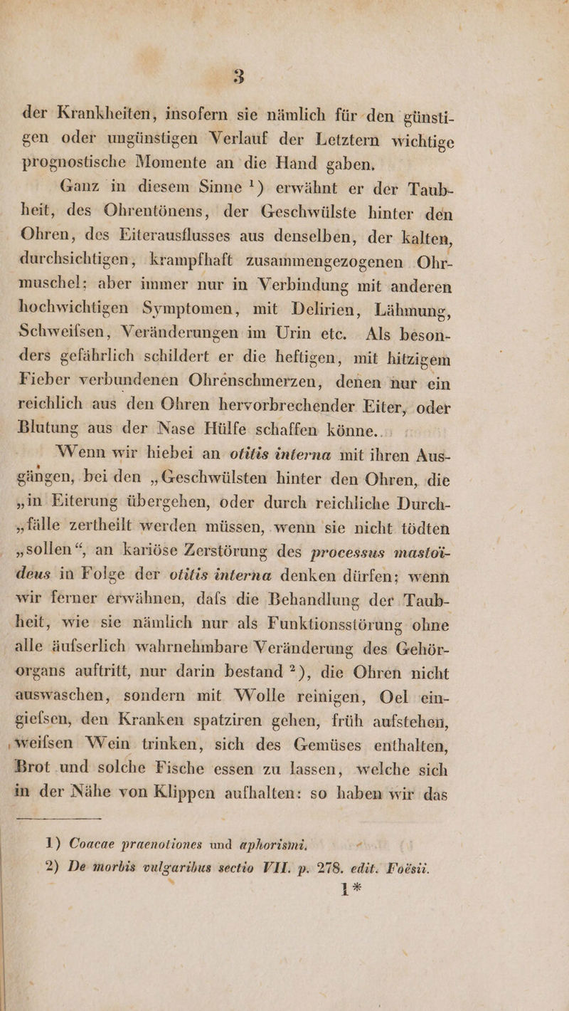 a der Krankheiten, insofern sie nämlich für den günsti- gen oder ungünstigen Verlauf der Letztern wichtige prognostische Momente an die Hand gaben. Ganz in diesem Sinne !) erwähnt er der Taub- heit, des Ohrentönens, der Geschwülste hinter den Ohren, des Eiterausflusses aus denselben, der kalten, durchsichtigen, krampfhaft zusammengezogenen Ohr- muschel; alter: immer nur in Verbindung mit anderen hochwichtigen Symptomen, mit Delirien, Lähmung, Schweifsen, Veränderungen im Urin etc. Als beson- ders gefährlich schildert er die heftigen, mit hitzigem Fieber verbundenen Ohrenschmerzen, denen nur ein reichlich aus den Ohren hervorbrechender Eiter, oder Blutung aus der Nase Hülfe schaffen könne... ‘Wenn wir hiebei an otitis interna mit ihren Aus- gängen, bei den „Geschwülsten hinter den Ohren, die „in Eiterung übergehen, oder durch reichliche Durch- „fälle zertheilt werden müssen, wenn sie nicht tödten „sollen“, an kariöse Zerstörung des processus mastoi- deus in Folge der otitis interna denken dürfen; wenn wir ferner erwähnen, dafs die Behandlung der Taub- heit, wie sie nämlich nur als Funktionsstörung ohne alle äufserlich wahrnehmbare Veränderung des Gehör- organs auftritt, nur darin bestand ?), die Ohren nicht auswaschen, sondern mit Wolle reinigen, Oel 'ein- gielsen, den Kranken spatziren gehen, früh aufstehen, ‚weilsen Wein trinken, sich des Gemüses enthalten, Brot und solche Fische essen zu lassen, welche sich in der Nähe von Klippen aufhalten: so haben wir das 1) Coacae praenotiones und aphorismi. “ 2) De morbis vulgarihus sectio VII. p. 278. edit. Foesü. 1%*
