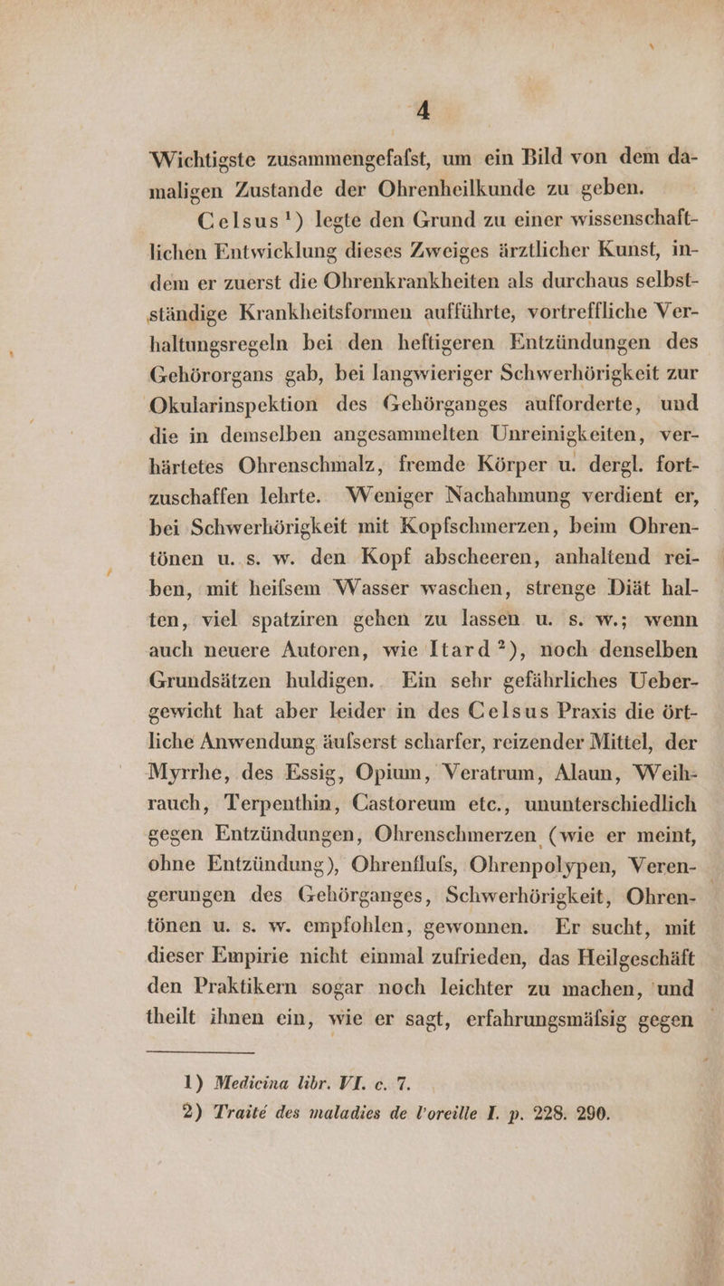 Wichtigste zusammengefafst, um ein Bild von dem da- maligen Zustande der Ohrenheilkunde zu geben. Celsus') legte den Grund zu einer wissenschaft- lichen Entwicklung dieses Zweiges ärztlicher Kunst, in- dem er zuerst die Ohrenkrankheiten als durchaus selbst- ständige Krankheitsformen aufführte, vortreffliche Ver- haltungsregeln bei den heftigeren Entzündungen des Gehörorgans gab, bei langwieriger Schwerhörigkeit zur Okularinspektion des Gehörganges aufforderte, und die in demselben angesammelten Unreinigkeiten, ver- härtetes Ohrenschmalz, fremde Körper u. dergl. fort- zuschaffen lehrte. Weniger Nachahmung verdient er, bei Schwerhörigkeit mit Kopfschmerzen, beim Ohren- tönen u..s. w. den Kopf abscheeren, anhaltend rei- ben, mit heifsem ‘Wasser waschen, strenge Diät hal- ten, viel spatziren gehen zu lassen u. s. w.; wenn auch neuere Autoren, wie Itard ?), noch denselben Grundsätzen huldigen. Ein sehr gefährliches Ueber- gewicht hat aber leider in des Celsus Praxis die ört- liche Anwendung äulserst scharfer, reizender Mittel, der Myrrhe, des Essig, Opium, Veratrum, Alaun, Weih- rauch, Terpenthin, Castoreum etc., ununterschiedlich gegen Entzündungen, Ohrenschmerzen (wie er meint, gerungen des (zehörganges, Schwerhörigkeit, Ohren- tönen u. s. w. empfohlen, gewonnen. Er sucht, mit dieser Empirie nicht einmal zufrieden, das Heilgeschäft den Praktikern sogar noch leichter zu machen, 'und theilt ihnen ein, wie er sagt, erfahrungsmälsig gegen 1) Medicina libr. VI. c. 7. 2) Traite des maladies de Voreille I. p. 228. 290.
