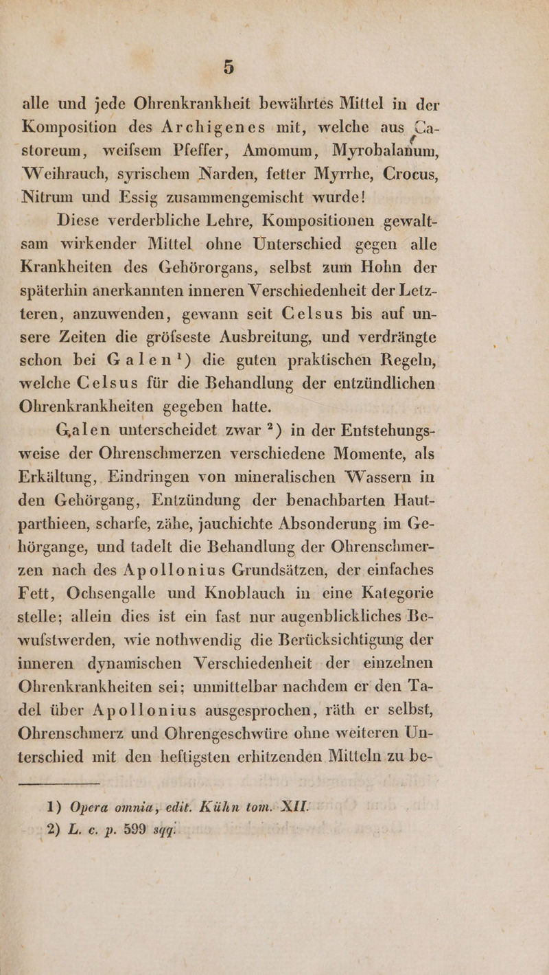 alle und jede Ohrenkrankheit bewährtes Mittel in der Komposition des Archigenes mit, welche aus a 'storeum, weilsem Pfeffer, Amomum, Myrobalanum, Weihrauch, syrischem Narden, fetter Myrrhe, Crocus, Nitrum und Essig zusammengemischt wurde! Diese verderbliche Lehre, Kompositionen gewalt- sam wirkender Mittel ohne Unterschied gegen alle Krankheiten des Gehörorgans, selbst zum Hohn der späterhin anerkannten inneren Verschiedenheit der Leiz- teren, anzuwenden, gewann seit Gelsus bis auf un- sere Zeiten die gröfseste Ausbreitung, und verdrängte schon bei Galen!) die guten praktischen Regeln, welche Gelsus für die Behandlung der entzündlichen Ohrenkrankheiten gegeben hatte. Galen unterscheidet zwar *) in der Entstehungs- weise der Ohrenschmerzen verschiedene Momente, als Erkältung, Eindringen von mineralischen Wassern in den Gehörgang, Entzündung der benachbarten Haut- parthieen, scharfe, zähe, jauchichte Absonderung im Ge- ' hörgange, und tadelt die Behandlung der Ohrenschmer- zen nach des Apollonius Grundsätzen, der einfaches Fett, Ochsengalle und Knoblauch in eine Kategorie stelle; allein dies ist ein fast nur augenblickliches .Be- wufstwerden, wie nothwendig die Berücksichtigung der inneren dynamischen Verschiedenheit der einzelnen Ohrenkrankheiten sei; unmittelbar nachdem er den Ta- del über Apollonius ausgesprochen, räth er selbst, Ohrenschmerz und Ohrengeschwüre ohne weiteren Un- terschied mit den heftigsten erhitzenden Mitteln zu be- 1) Opera ommia, edit. Kühn tom. XII: 2) L. ec. p. 599 sgg: