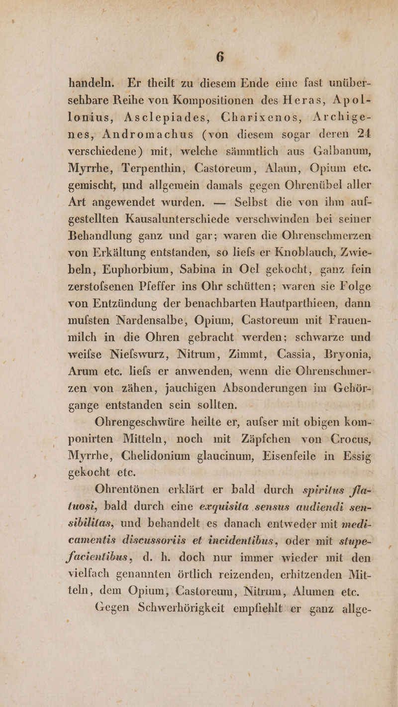 handeln. Er theilt zu diesem Ende eine fast unüber- sehbare Reihe von Kompositionen des Heras, Apol- lonius, Asclepiades, Charixenos, Archige- nes, Andromachus (von diesem sogar deren 24 verschiedene) mit, welche sämmtlich aus Galbanum, Myrrhe, Terpenthin, Castoreum, Alaun, Opium etc. gemischt, und allgemein damals gegen Ohrenübel aller Art angewendet wurden. — Selbst die von ihm auf- gestellten Kausalunterschiede verschwinden bei seiner Behandlung ganz und gar; waren die Ohrenschmerzen von Erkältung entstanden, so liefs er Knoblauch, Zwie- beln, Euphorbium, Sabina in Oel gekocht, ganz fein zerstofsenen Pfeffer ins Ohr schütten; waren sie Folge von Entzündung der benachbarten Hautparthieen, dann mufsten Nardensalbe, Opium, Castoreum mit Frauen- milch in die Ohren gebracht werden; schwarze und weilse Niefswurz, Nitrum, Zimmt, Cassia, Bryonia, Arum etc. liefs er anwenden, wenn die Ohrenschmer- zen von zähen, jauchigen Absonderungen im Gehör- gange entstanden sein sollten. Ohrengeschwüre heilte er, aufser mit obigen kom-: ponirten Mitteln, noch mit Zäpfchen von Crocus, Myrrhe, Chelidonium glaucinum, Eisenfeile in Essig gekocht etc. Ohrentönen erklärt er bald durch spiritus fla- tuosi, bald durch eine exquisita sensus audiendi sen- sibilitas, und behandelt es danach entweder mit medi- camentis discussoriis et incidentibus, oder mit stupe- Jaeientibus, d. h. doch nur immer wieder mit den vielfach genannten örtlich reizenden, erhitzenden Mit- teln, dem Opium; Castoreum, Nitrum, Alumen etc. (Gegen Schwerhörigkeit empfiehlt er ganz allge-