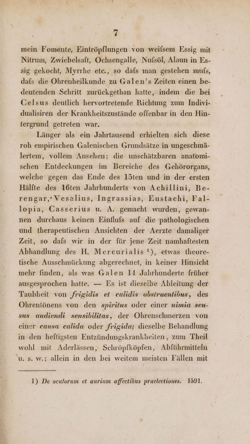 mein Fomente, Eintröpflungen von weilsem Essig mit Nitrum, Zwiebelsaft, Ochsengalle, Nufsöl, Alaun in Es- sig gekocht, Myrrhe etc., so dafs man gestehen mufs, dafs die Ohrenheilkunde zu Galen’s Zeiten einen be- deutenden Schritt zurückgethan hatte, indem die bei Celsus deutlich hervortretende Richtung zum Indivi- dualisiren der Krankheitszustände offenbar in den Hin- tergrund getreten war. Länger als ein Jahrtausend erhielten ‚sich diese roh empirischen Galenischen Grundsätze in ungeschmä- lertem, vollem Ansehen; die unschätzbaren anatomi- schen Entdeckungen im Bereiche des Gehörorgans, welche gegen das Ende des l5ten und in der ersten Hälfte des 16ten Jahrhunderts von Achillini, Be- rengar,’Vesalius, Ingrassias, Eustachi, Fal- lopia, Casserius u. A. gemacht wurden, gewan- nen durchaus keinen Einflufs auf die pathologischen und therapeutischen Ansichten der Aerzte damaliger Zeit, so dafs wir in der für jene Zeit namhaftesten Abhandlung des H. Mercurialis !), etwas theore- tische Ausschmückung abgerechnet, in keiner Hinsicht mehr finden, als was Galen 14 Jahrhunderte früher ausgesprochen hatte. — Es ist dieselbe Ableitung der Taubheit von frigidis et calidis obsiruentibus, des Ohrentönens von den spiritus oder einer rimia sen- sus audiendi sensibilitas, der Obhrenschmerzen von einer causa calida oder frigida; dieselbe Behandlung in den heftigsten Entzündungskrankheiten, zum Theil wohl mit Aderlässen, Schröpfköpfen, Abführmitteln u. s. w.; allein in den bei weitem meisten Fällen mit 1) De oculorum et aurium affectibus praelectiones. 1591.