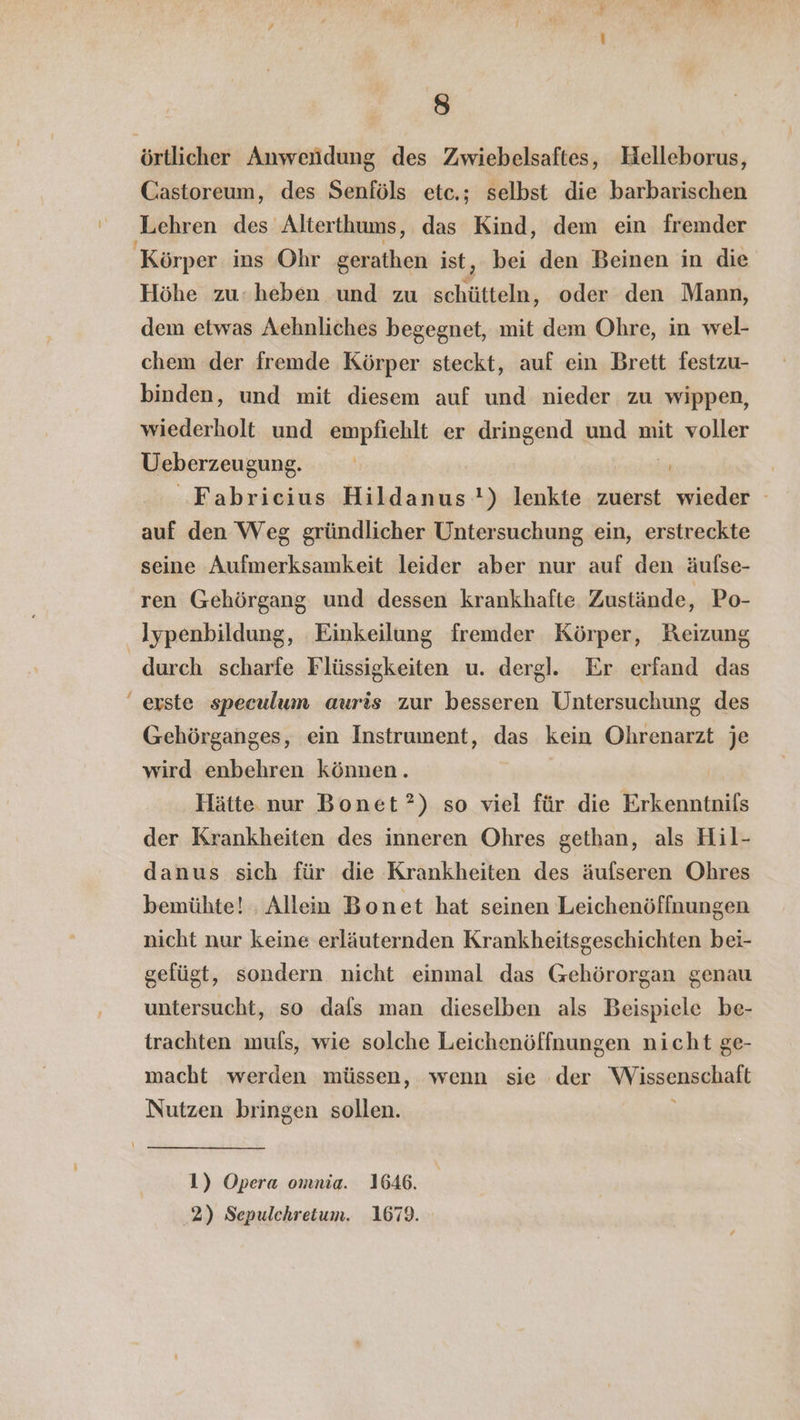 örtlicher Anwendung des Zwiebelsaftes, Helleborus, Castoreum, des Senföls etc.; selbst die barbarischen Lehren des Alterthums, das Kind, dem ein fremder Körper ins Ohr gerathen ist, bei den Beinen in die Höhe zu-heben und zu schütteln, oder den Mann, dem etwas Aehnliches begegnet, mit dem Ohre, in wel- chem der fremde Körper steckt, auf ein Brett festzu- binden, und mit diesem auf und nieder zu wippen, wiederholt und empfiehlt er dringend und mit voller Ueberzeugung. | ‘Fabricius Hildanus'!) lenkte zuerst wieder auf den Weg gründlicher Untersuchung ein, erstreckte seine Aufmerksamkeit leider aber nur auf den äufse- ren Gehörgang und dessen krankhafte Zustände, Po- Jypenbildung, Einkeilung fremder Körper, Reizung durch scharfe Flüssigkeiten u. dergl. Er erfand das “erste speculum auris zur besseren Untersuchung des Gehörganges, ein Instrument, das kein Ohrenarzt je wird enbehren können. | Hätte nur Bonet?) so viel für die Erkenntnis der Krankheiten des inneren Ohres gethan, als Hil- danus sich für die Krankheiten des äuflseren Ohres bemühte! . Allen Bonet hat seinen Leichenöffnungen nicht nur keine erläuternden Krankheitsgeschichten bei- gefügt, sondern nicht einmal das Gehörorgan genau untersucht, so dals man dieselben als Beispiele be- trachten muls, wie solche Leichenöffnungen nicht ge- macht werden müssen, wenn sie der Wissenschaft Nutzen bringen sollen. \ 1) Opera omnia. 1646. 2) Sepulchreium. 1679.