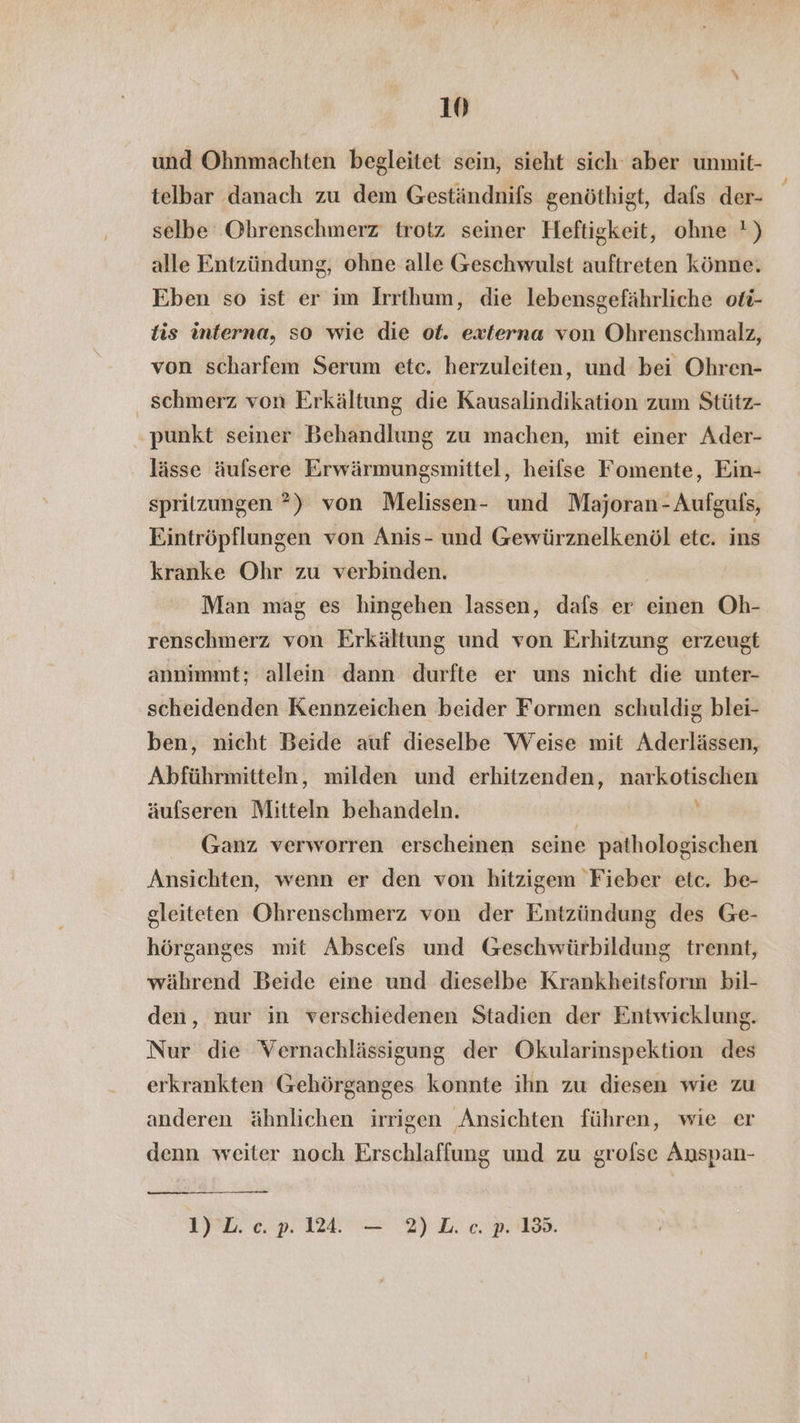 und Ohnmachten begleitet sein, sieht sich‘ aber unmit- telbar danach zu dem Geständnifs genöthigt, dafs der- selbe Ohrenschmerz trotz seiner Heftigkeit, ohne !) alle Entzündung, ohne alle Geschwulst auftreten könne. Eben so ist er im Irrthum, die lebensgefährliche oti- is interna, so wie die ot. externa von Ohrenschmalz, von scharfem Serum etc. herzuleiten, und bei Ohren- schmerz von Erkältung die Kausalindikation zum Stütz- . punkt seiner Behandlung zu machen, mit einer Ader- lässe äufsere Erwärmungsmittel, heifse Fomente, Ein- spritzungen ?) von Melissen- und Majoran-Aufguls, Eintröpflungen von Anis- und Gewürznelkenöl etc. ins kranke Ohr zu verbinden. | Man mag es hingehen lassen, dafs er einen Oh- renschmerz von Erkältung und von Erhitzung erzeugt annimmt; allein dann durfte er uns nicht die unter- scheidenden Kennzeichen beider Formen schuldig blei- ben, nicht Beide auf dieselbe Weise mit Aderlässen, Abführmitteln, milden und erhitzenden, narkotischen äufseren Mitteln behandeln. Ä ' Ganz verworren erscheinen seine pathologischen Ansichten, wenn er den von hitzigem Fieber etc. be- gleiteten Ohrenschmerz von der Entzündung des Ge- hörganges mit Abscels und Geschwürbildung trennt, während Beide eine und dieselbe Krankheitsform bil- den, nur in verschiedenen Stadien der Entwicklung. Nur die Vernachlässigung der Okularinspektion des erkrankten Gehörganges konnte ihn zu diesen wie zu anderen ähnlichen irrigen Ansichten führen, wie er denn weiter noch Erschlaffung und zu grofse Anspan- 1) L. cp. 124. — 2)L. c. p. 13.