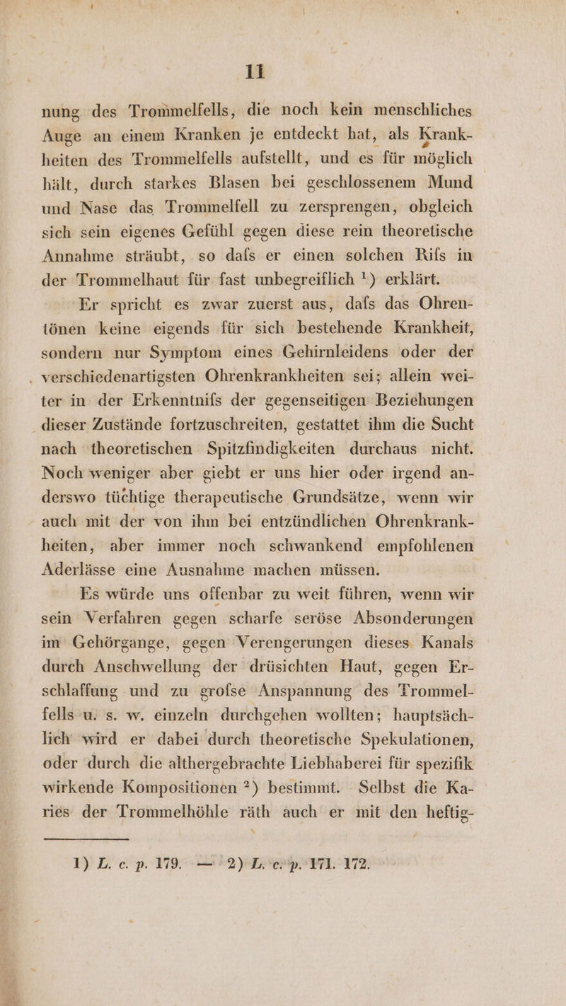 nung des Trommelfells, die noch kein menschliches Auge an einem Kranken je entdeckt hat, als Krank- heiten des Trommelfells aufstellt, und es für möglich hält, durch starkes Blasen bei geschlossenem Mund und Nase das Trommelfell zu zersprengen, obgleich sich sein eigenes Gefühl gegen diese rein theoretische Annahme sträubt, so dafs er einen solchen Rifs in der Trommelhaut für fast unbegreiflich !) erklärt. Er spricht es zwar zuerst aus, dafs das Ohren- tönen keine eigends für sich bestehende Krankheit, sondern nur Symptom eines Gehirnleidens oder der . verschiedenartigsten Ohrenkrankheiten sei; allein wei- ter in der Erkenntnils der gegenseitigen Beziehungen dieser Zustände fortzuschreiten, gestattet ihm die Sucht nach theoretischen Spitzfindigkeiten durchaus nicht. Noch weniger aber giebt er uns hier oder irgend an- derswo tüchtige therapeutische Grundsätze, wenn wir - auch mit der von ihm bei entzündlichen Ohrenkrank- heiten, aber immer noch schwankend empfohlenen Aderlässe eine Ausnahme machen müssen. Es würde uns offenbar zu weit führen, wenn wir sein Verfahren gegen scharfe seröse Absonderungen im Gehörgange, gegen Verengerungen dieses Kanals durch Anschwellung der drüsichten Haut, gegen Er- schlaffung und zu grofse Anspannung des Trommel- fells u. s. w. einzeln durchgehen wollten; hauptsäch- lich wird er dabei durch theoretische Spekulationen, oder durch die althergebrachte Liebhaberei für spezifik wirkende Kompositionen ?) bestimmt. Selbst die Ka- ries der Trommelhöhle räth auch er mit den heftig- % 1) L. ec. p. 1799. —'2) Ley. 171. 172.