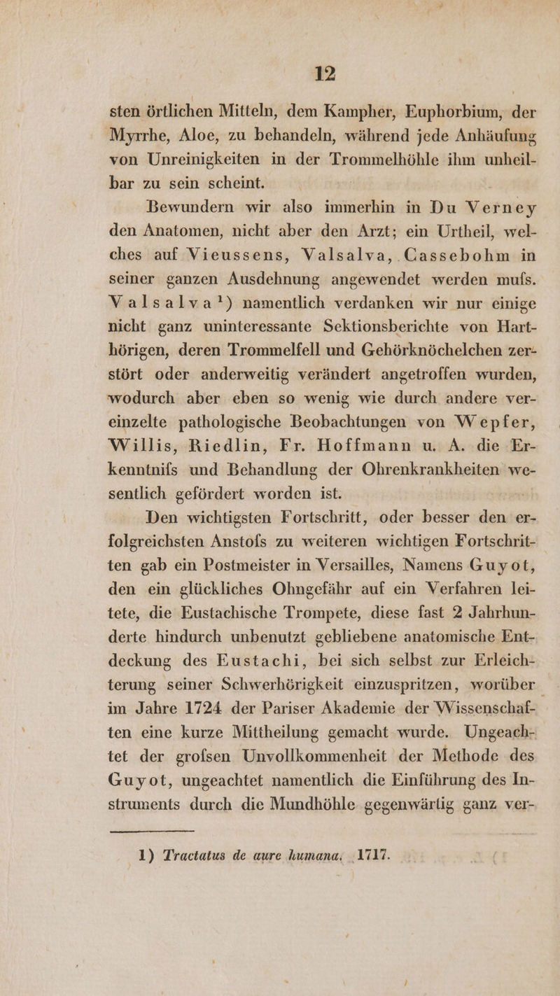 sten örtlichen Mitteln, dem Kampher, Euphorbium, der Myrrhe, Aloe, zu behandeln, während jede Anhäufung von Unreinigkeiten in der Trommelhöhle ihm unheil- bar zu sein scheint. Bewundern wir also immerhin in Du Verney den Anatomen, nicht aber den Arzt; ein Urtheil, wel- ches auf Vieussens, Valsalva, Cassebohm in seiner ganzen Ausdehnung angewendet werden mufs. Valsalva') namentlich verdanken wir nur einige nicht ganz uninteressante Sektionsberichte von Hart- hörigen, deren Trommelfell und Gehörknöchelchen zer- stört oder anderweitig verändert angetroffen wurden, wodurch aber eben so wenig wie durch andere ver- einzelte pathologische Beobachtungen von Wepfer, Willis, Riedlin, Fr. Hoffmann u. A. die Er- kenntnifs und Behandlung der Ohrenkrankheiten we- sentlich gefördert worden ist. Den wichtigsten Fortschritt, oder besser den er- folgreichsten Anstofs zu weiteren wichtigen Fortschrit- ten gab ein Postmeister in Versailles, Namens Guyot, den ein glückliches Ohngefähr auf ein Verfahren lei- tete, die Eustachische Trompete, diese fast 2 Jahrhun- derte hindurch unbenutzt gebliebene anatomische Ent- deckung des Eustachi, bei sich selbst zur Erleich- terung seiner Schwerhörigkeit einzuspritzen, worüber im Jahre 1724 der Pariser Akademie der Wissenschaf- ten eine kurze Mittheilung gemacht wurde. Ungeach- tet der grofsen Unvollkommenheit der Methode des Guyot, ungeachtet namentlich die Einführung des In- struments durch die Mundhöhle gegenwärlig ganz ver- 1) Tractatus de aure humana. 1717.