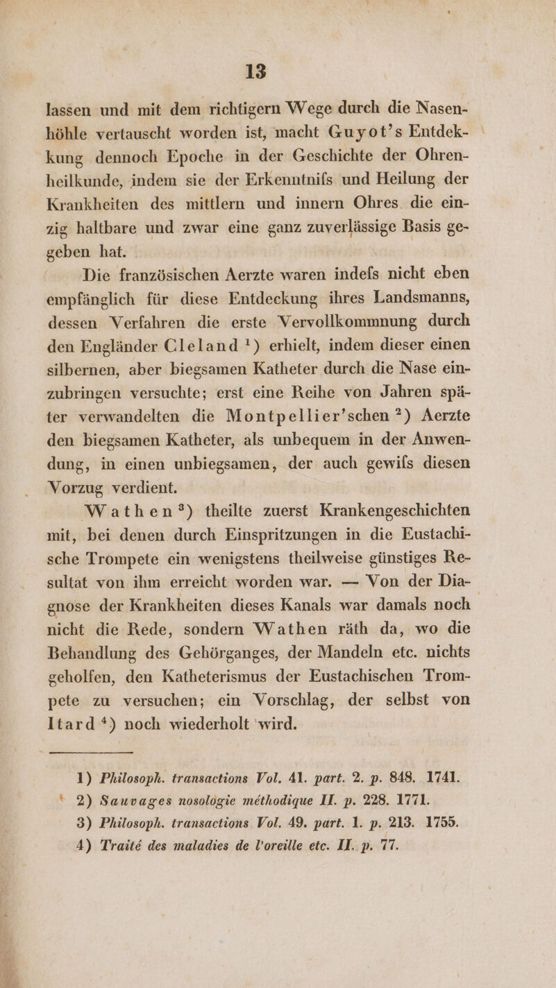 u NE RT RE ZE y + 13 lassen und mit dem richtigern Wege durch die Nasen- höhle vertauscht worden ist, macht Guyot’s Entdek- kung dennoch Epoche in der Geschichte der Ohren- heilkunde, indem sie der Erkenntnifs und Heilung der Krankheiten des mittlern und innern Ohres. die ein- zig haltbare und zwar eine ganz zuverlässige Basis ge- geben hat. | Die französischen Aerzte waren indefs nicht eben empfänglich für diese Entdeckung ihres Landsmanns, dessen Verfahren die erste Vervellkommnung durch den Engländer Cleland !) erhielt, indem dieser einen silbernen, aber biegsamen Katheter durch die Nase ein- zubringen versuchte; erst eine Reihe von Jahren spä- ter verwandelten die Montpellier’schen *) Aerzte den biegsamen Katheter, als unbequem in der Anwen- dung, in einen unbiegsamen, der auch gewils diesen Vorzug verdient. Wathen°) theilte zuerst Krankengeschichten mit, bei denen durch Einspritzungen in die Eustachi- sche Trompete ein wenigstens theilweise günstiges Re- sultat von ihm erreicht worden war. — Von der Dia- nicht die Rede, sondern Wathen räth da, wo die Behandlung des Gehörganges, der Mandeln etc. nichts geholfen, den Katheterismus der Eustachischen Trom- pete zu versuchen; ein Vorschlag, der selbst von Itard *) noch wiederholt wird. 1) Philosoph. transactions Vol. 4l. part. 2. p. 848. 1741. 2) Sauvages nosologie methodique LI. p. 228. 1771. 3) Philosoph. transactions Vol. 49. part. 1. p. 213. 1759. _