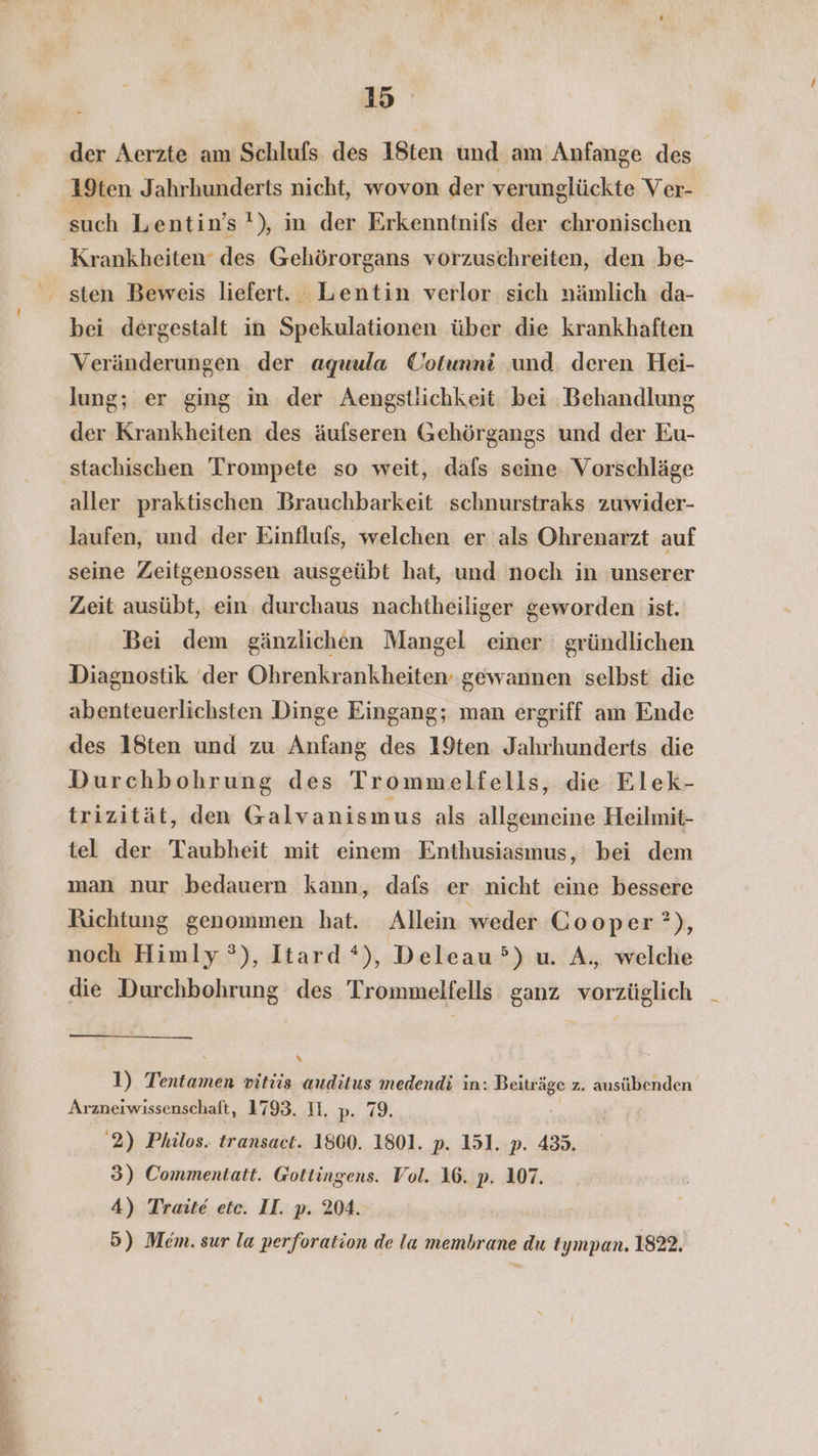 EEE N BE Pi der Aerzte am Schlufs des 18ten und am Anfange des 19ten Jahrhunderts nicht, wovon der verunglückte Ver- Krankheiten des Gehörorgans vorzuschreiten, den be- bei dergestalt in Spekulationen über die krankhaften Veränderungen der aguula Cotunni und. deren Hei- lung; er ging in der Aengstlichkeit: bei Behandlung der Krankheiten des äufseren Gehörgangs und der Eu- aller praktischen Brauchbarkeit schnurstraks zuwider- laufen, und der Einflufs, welchen er als Ohrenarzt auf seine Zeitgenossen ausgeübt hat, und noch in unserer Zeit ausübt, ein durchaus nachtheiliger geworden ist. Bei dem gänzlichen Mangel einer gründlichen Diagnostik der Ohrenkrankheiten gewannen selbst die abenteuerlichsten Dinge Eingang; man ergriff am Ende des 18ten und zu Anfang des 19ten Jahrhunderts die Durchbohrung des Trommelfells, die Elek- trizität, den Galvanismus als allgemeine Heilmit- tel der Taubheit mit einem Enthusiasmus, bei dem man nur bedauern kann, dafs er nicht eine bessere Richtung genommen hat. Allein weder Cooper ?), noch Himly°), Itard *), Deleau°) u. A., welche die Durchbohrung des Trommelfells ganz vorzüglich x 1) Tentamen vitüis auditus medendi in: Beiträge z. ausübenden Arzneiwissenschaft, 1793. II. p- 99. 2) Philos. transaet. 1800. 1801. p. 151. p. 435. 3) Commentatt. Gottingens. Vol. 16. p. 107. 4) Traite ete. II. p. 204. 5) Mem. sur la perforation de la membrane du tympan. 1822.