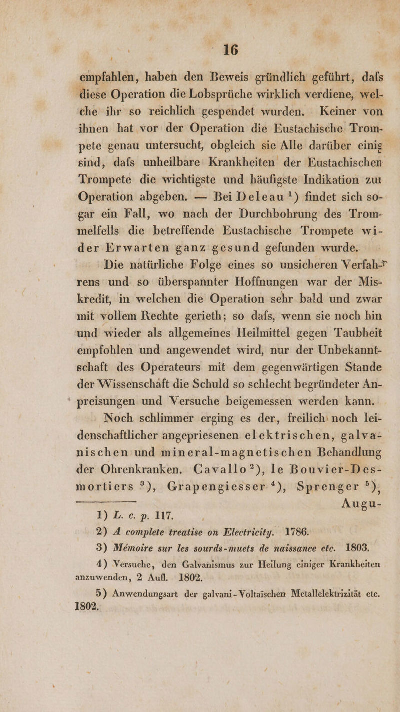 empfahlen, haben den Beweis gründlich geführt, dafs ‚diese Operation die Lobsprüche wirklich verdiene, wel- che ihr so reichlich gespendet wurden. Keiner von ihnen hat vor der Operation die Eustachische Trom- pete genau untersucht, obgleich sie Alle darüber einig sind, dafs unheilbare Krankheiten der Eustachischen Trompete die wichtigste und häufigste Indikation zu Operation abgeben. — Bei Deleau') findet sich so- gar ein Fall, wo nach der Durchbohrung des Trom- melfells die betreffende Eustachische Trompete wi- der Erwarten ganz gesund gefunden wurde. Die natürliche Folge eines so unsicheren Verfah rens und so überspannter Hoffnungen war der Mis- kredit, in welchen die Operation sehr bald und zwar mit vollem Rechte gerieth; so dafs, wenn sie noch hin und wieder als allgemeines Heilmittel gegen Taubheit empfohlen und angewendet wird, nur der Unbekannt- schaft des Operateurs mit dem gegenwärtigen Stande der Wissenschaft die Schuld so schlecht begründeter An- ' preisungen und Versuche beigemessen werden kann. Noch schlimmer erging es der, freilich‘ noch lei- denschaftlicher angepriesenen elektrischen, galva- nischen und mineral-magnetischen Behandlung der Ohrenkranken. Cavallo?), le Bouvier-Des- mortiers ?), Grapengiesser*), Sprenger ®), Augu- 1) L. e. p. 117, 2) A complete treatise on Electricity. 1786. 3) Memoire sur les sourds-muets de naissance etc. 1803. 4) Versuche, den Galvanısmus zur Heilung einiger Krankheiten anzuwenden, 2 Aufl. 1802. 5) Anwendungsart der galvani- Voltaischen Metallelektrizität etc. 1802, |