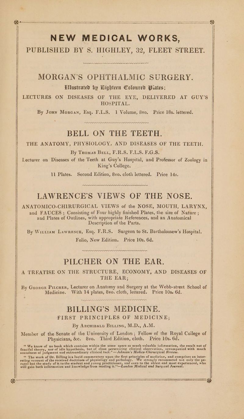 NEW MEDICAL WORKS, PUBLISHED BY 8. HIGHLEY, 32, FLEET STREET. eee eee eae es ee ek SE eee MORGAN’S OPHTHALMIC SURGERY. LNlustrated by Lighteen Coloured Piates; LECTURES ON DISEASES OF THE EYE, DELIVERED AT GUY’S HOSPITAL. By Joun Morcan, Esq. F.L.S. 1 Volume, 8vo. Price 18s. lettered. DD DLPOPRARILOPPIIOIOIOIOWDPIIWNAEOPANI™ BELL ON THE TEETH. THE ANATOMY, PHYSIOLOGY, AND DISEASES OF THE TEETH. By Tuomas Bett, F.R.S. F.LS. F.G.S. Lecturer on Diseases of the Teeth at Guy’s Hospital, and Professor of Zoology in King’s College. 11 Plates. Second Edition, 8vo. cloth lettered. Price 14s. LAWRENCE'S VIEWS OF THE NOSE. ANATOMICO-CHIRURGICAL VIEWS of the NOSE, MOUTH, LARYNX, and FAUCES ; Consisting of Four highly finished Plates, the size of Nature ; and Plates of Outlines, with appropriate References, and an Anatomical Description of the Parts. By Witttam Lawrence, Esq. F.R.S. Surgeon to St. Bartholomew’s Hospital. Folio, New Edition. Price 10s. 6d. PILCHER ON THE EAR. A TREATISE ON THE STRUCTURE, ECONOMY, AND DISEASES OF THE EAR; By Grorce Pivcuer, Lecturer on Anatomy and Surgery at the Webb-street School of Medicine. With 14 plates, 8vo. cloth, lettered. Price 10s. 6d. PRAAP APL DDL IL LANL LD LL LIISA DD DIS BILLING’S MEDICINE. FIRST PRINCIPLES OF MEDICINE; By Arcuizatp Briiine, M.D., A.M. Member of the Senate of the University of London; Fellow of the Royal College of Physicians, &amp;c. 8vo. Third Edition, cloth. Price 10s. 6d. “© We know of no book which contains within the same space so much valuable information, the result not of fanciful theory, nor of idle hypothesis, but of close persevering clinical observation, accompanied with much soundness of judgment and extraordinary clinical tact.” —Johnson’s Medico-Chirurgical Review. “© The work of Dr. Billing is a lucid commentary upon the first principles of medicine, and comprises an inter- esting account of the received doctrines of physiology and pathology. e strongly recommend not only the pe- rusal but the study of it to the student god youve practitioner, and even to the ablest end most experienced, who will gain both information and knowledge from reading it.”’—London Medical and Surgical Journal,