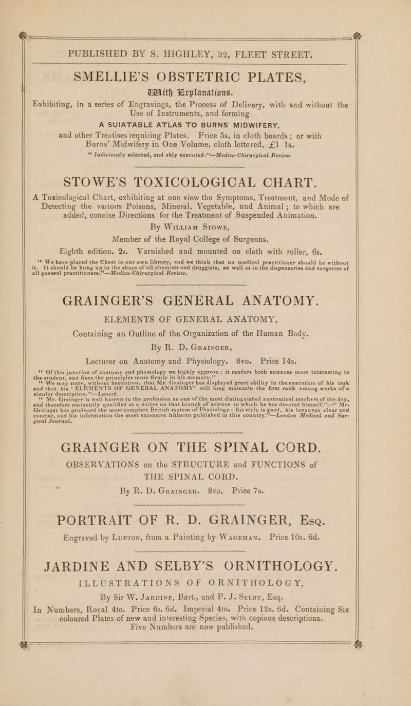 SMELLIE’S OBSTETRIC PLATES, WAith Explanations. | Exhibiting, in a series of Engravings, the Process of Delivery, with and without the Use of Instruments, and forming A SUIATABLE ATLAS TO BURNS’ MIDWIFERY, and other Treatises requiring Plates. Price 5s. in cloth boards; or with Burns’ Midwifery in One Volume, cloth lettered, £1 1s. “ Judiciously selected, and ably executed.”’—Medico-Chirurgical Review. STOWE’S TOXICOLOGICAL CHART. A Toxicological Chart, exhibiting at one view the Symptoms, Treatment, and Mode of Detecting the various Poisons, Mineral, Vegetable, and Animal; to which are added, concise Directions for the Treatment of Suspended Animation. By Wituram Stowe, Member of the Royal College of Surgeons. Eighth edition. 2s. Varnished and mounted on cloth with roller, 6s. | i “€ We have placed the Chart in our own library, and we think that no medical peared should be without | it. It should be hung up in the shops of all chemists and druggists, as well as in the dispensaries and surgeries of all general practitioners,” —Medico-Chirurgical Review. | _ GRAINGER’S GENERAL ANATOMY. ELEMENTS OF GENERAL ANATOMY, Containing an Outline of the Organization of the Human Body. By R. D. Grarncer, Lecturer on Anatomy and Physiology. 8vo. Price 14s. ‘* Of this junction of anatomy and pissicless we highly approve: it renders both sciences more interesting to the student, and fixes the principles more firmly in his memory.” “ae ; : “ We may state, without hesitation, that Mr. Grainger has displayed great ability in the execution of his task and that bis *‘ ELEMENTS OF GENERAL ANATOMY’ will long maintain the first rank among works ofa — similar description.’’—Lancet. ~ mus ; 5 ‘¢ Mr. Grainger is well kuown to the profession as one of the most distinguished anatomical teachers of the day, and therefore eminently qualified as a writer on that branch of science to which he hes devoted himself’’—* Mr. Grainger has produced the mostcomplete British system of Physiology : his style is good, his language clear and coucise, and his information the most extensive hitherto published in this country.”’—London Medical and Sur- : gical Journal. GRAINGER ON THE SPINAL CORD. OBSERVATIONS on the STRUCTURE and FUNCTIONS of THE SPINAL CORD. By R. D. Graincer. 8vo. Price 7s. “eee PORTRAIT OF R. D. GRAINGER, Esa. Engraved by Lupron, from a Painting by Wacrman. Price 10s. 6d. ween ee eee — JARDINE AND SELBY’S ORNITHOLOGY. ILLUSTRATIONS OF ORNITHOLOGY, By Sir W. Jarre, Bart., and P. J. Srrey, Esq. In Numbers, Royal 4to. Price 6s. 6d. Imperial 4to. Price 12s. 6d. Containing Six coloured Plates of new and interesting Species, with copious descriptions. Five Numbers are now published. | >