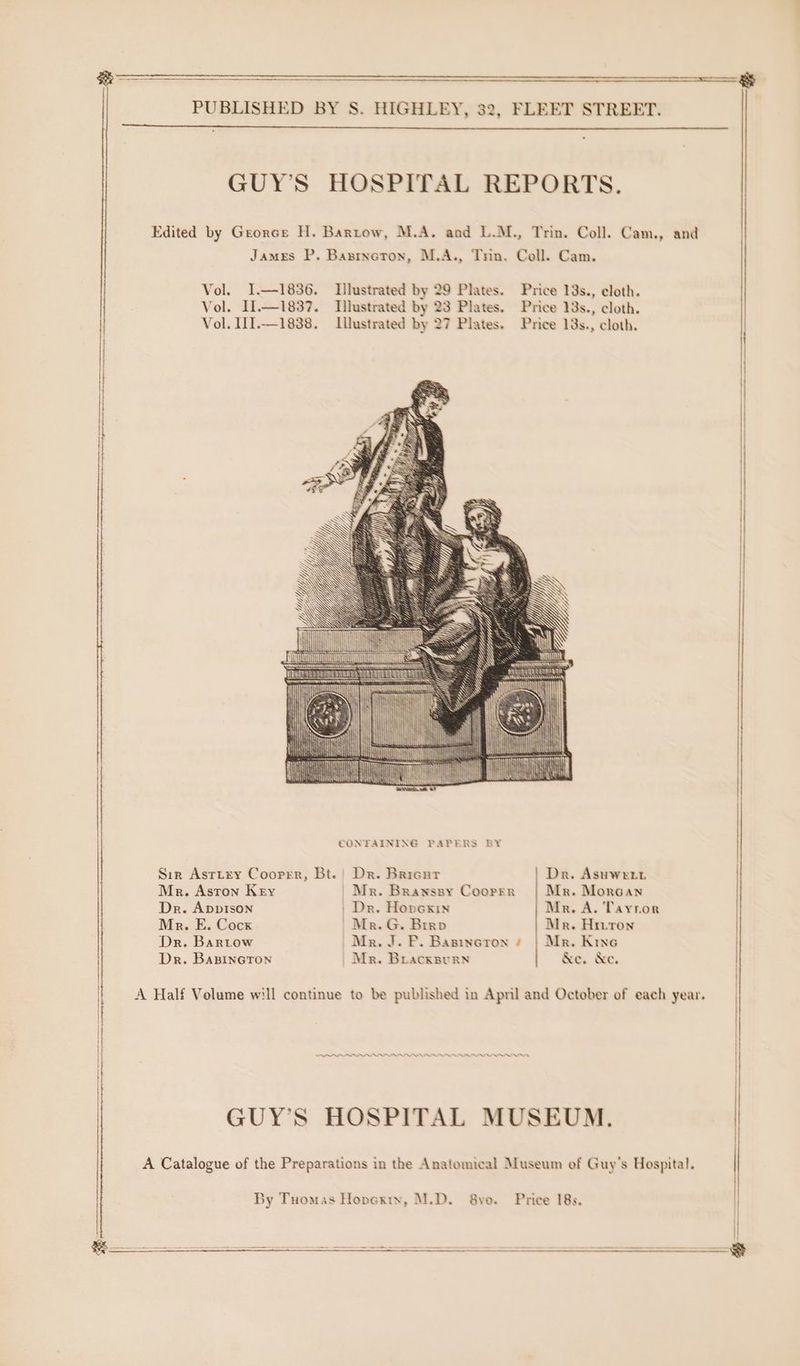 ————— | &amp; PUBLISHED BY S. HIGHLEY, 32, FLEET STREET. | | GUY’S HOSPITAL REPORTS. Edited by Grorce H. Bartow, M.A. and L.M., Trin. Coll. Cam., and James P. Basrnoron, M.A., Trin. Coll. Cam. Vol. I.—1836. Illustrated by 29 Plates. Price 13s., cloth. Vol. I1.—1837. Illustrated by 23 Plates. Price 13s., cloth. Vol. II.—1838. Llustrated by 27 Plates. Price 13s., cloth. mh “All Se CONFAINING PAPERS BY Sir Asrtrey Coorrr, Bt. | Dr. Bricur Dr. Asuwert Mr. Astron Key | Mr. Branssy Coorrr Mr. Morcan Dr. ApDpIson Dr. Honexix Mr. A. Tayror Mr. E. Cock | Mr. G. Brrao Mr. Hriton Dr. Bartow | Mr. J. P. Basineron s | Mr. Kine Dr. BasinctTon | Mr. Bracxsurn &amp;e. &amp;e. | A Half Volume will continue to be published in April and October of each year. br GUY’S HOSPITAL MUSEUM. A Catalogue of the Preparations in the Anatomical Museum of Guy's Hospital. By Tuomas Hopexty, M.D. 8yo. Price 18s. \|