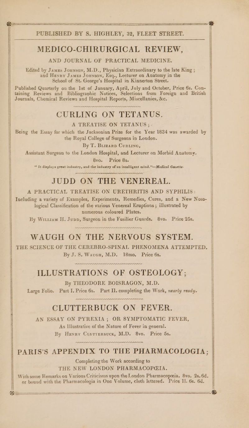 Ee ; PUBLISHED BY S. HIGHLEY, 32, FLEET STREET. | MEDICO-CHIRURGICAL REVIEW, | AND JOURNAL OF PRACTICAL MEDICINE. Edited by Jamzs Jounson, M.D., Physician Extraordinary to the late King ; i and Hexry James Jounson, Esq., Lecturer on Anatomy in the School of St. George’s Hospital in Kinnerton Street. Published Quarterly on the 1st of January, April, July and October, Price 6s. Con- | taining Reviews and Bibliographic Notices, Selections from Foreign and British | Journals, Chemical Reviews and Hospital Reports, Miscellanies, &amp;c. th PPL PAD LD DDL PLP DPI DPD DID DPI PLD DL LIL DP PDD DO CURLING ON TETANUS. A TREATISE ON TETANUS ;.- Being the Essay for which the Jacksonian Prize for the Year 1824 was awarded by the Royal College of Surgeons in London. By T. Buizarp Curtine, , Assistant Surgeon to the London Hospital, and Lecturer on Morbid Anatomy. 8vo. Price 8s. i i “ Tt displays great industry, and the industry of an intelligent mind.”—Medical Gazette- “A JUDD ON THE VENEREAL. | A PRACTICAL TREATISE ON URETHRITIS AND SYPHILIS: Including a variety of Examples, Experiments, Remedies, Cures, and a New Noso- — logical Classification of the various Venereal Eruptions ; illustrated by i numerous coloured Plates. . By Witu14m H. Jupp, Surgeon in the Fusilier Guards, 8vo. Price 25s. | PLD LALLA PLL I LLLP LL PPS PPL OP DIOLS WAUGH ON THE NERVOUS SYSTEM. i THE SCIENCE OF THE CEREBRO-SPINAL PHENOMENA ATTEMPTED. | By J. S. Wavcu, M.D. 18mo. Price 6s. LLL LL LLL PDL LL LDL LLL PL DOT - ILLUSTRATIONS OF OSTEOLOGY; By THEODORE BOISRAGON, M.D. Large Folio. Part I. Price 6s. Part Il. completing the Work, nearly ready. : a PLL LALA LLL | AN ESSAY ON PYREXIA; OR SYMPTOMATIC FEVER, it As Illustrative of the Nature of Fever in general. | LLL LLL LILI —PA ALT PARIS’S APPENDIX TO THE PHARMACOLOGIA; Completing the Work according to THE NEW LONDON PHARMACOP@GIA. With some Remarks on Various Criticisms upon the London Pharmacopeia. 8vo. 2s. Gd. or bound with the Pharmacologia in One Volume, cloth lettered. Price 1]. 6s. 6d. | Se eee By Henry Crvttersucx, M.D. 8vo. Price ds. :