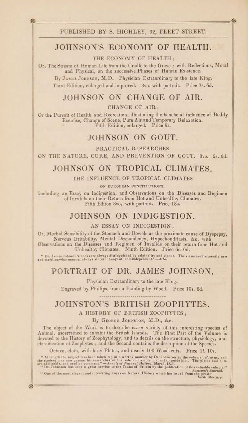 JOHNSON’S ECONOMY OF HEALTH. THE ECONOMY OF HEALTH ; Or, The Stream of Human Life from the Cradle to the Grave ; with Reflections, Moral and Physical, on the successive Phases of Human Existence. By James Jounson, M.D. Physician Extraordinary to the late King. Third Edition, enlarged and improved. 8vo. with portrait. Price 7s. 6d. JOHNSON ON CHANGE OF AIR. CHANGE OF AIR; Or the Pursuit of Health and Recreation, illustrating the beneficial influence of Bodily Exercise, Change of Scene, Pure Air and Temporary Relaxation. ’ Fifth Edition, enlarged. Price 9s. JOHNSON ON GOUT. PRACTICAL RESEARCHES ON THE NATURE, CURE, AND PREVENTION OF GOUT. 8vo. 5s. 6d. JOHNSON ON TROPICAL CLIMATES. THE INFLUENCE OF TROPICAL CLIMATES ON EUROPEAN CONSTITUTIONS, Including an Essay on Indigestion, and Observations on the Diseases and Regimen of Inyalids on their Return from Hot and Unhealthy Climates. Fifth Editon 8vo, with portrait. Price 18s. JOHNSON ON INDIGESTION, AN ESSAY ON INDIGESTION ; Or, Morbid Sensibility of the Stomach and Bowels as the proximate cause of Dyspepsy, Nervous Irritability, Mental Despondency, Hypochondriasis, &amp;c. with Observations on the Diseases and Regimen of Invalids on their return from Hot and Unhealthy Climates. Ninth Edition. Price 6s. 6d. ** Dr. James Johnson’s booksare always distinguished by originality and pizour. The views are frequently new as. and startling—his manner always sincere, buoyant, and independent.’’—At PORTRAIT OF DR. JAMES JOHNSON, Physician Extraordinary to the late King. Engraved by Phillips, from a Painting by Wood. Price 10s. 6d. JOHNSTON’S BRITISH ZOOPHYTES. A HISTORY OF BRITISH ZOOPHYTES ; By Georce Jounston, M.D., &amp;c. The object of the Work is to describe every variety of this interesting species of Animal, ascertained to inhabit the British Islands. The First Part of the Volume is devoted to the History of Zoophytology, and to details on the structure, physiology, and classification of Zoophytes ; and the Second contains the description of the Species. Octavo, cloth, with forty Plates, and nearly 100 Wood-cuts. Price 11. 10s. * At length the subject has been taken up in a worthy manner by Dr. Johnston in the volume before us, and | the student may now pursue his researches with a safe and ample manual to guide him. The plates and cuts are admirable, and need no comment.” — Annals of Natural History, March, 1839. ** Dr. Johnston has done a great service to the Fauna of Bri:sin by the publication of this valuable volume.” j : i Jameson’s Journal. ** One of the most elegant and interesting works on Natural History which has issued from the press.” Leeds Mercury.