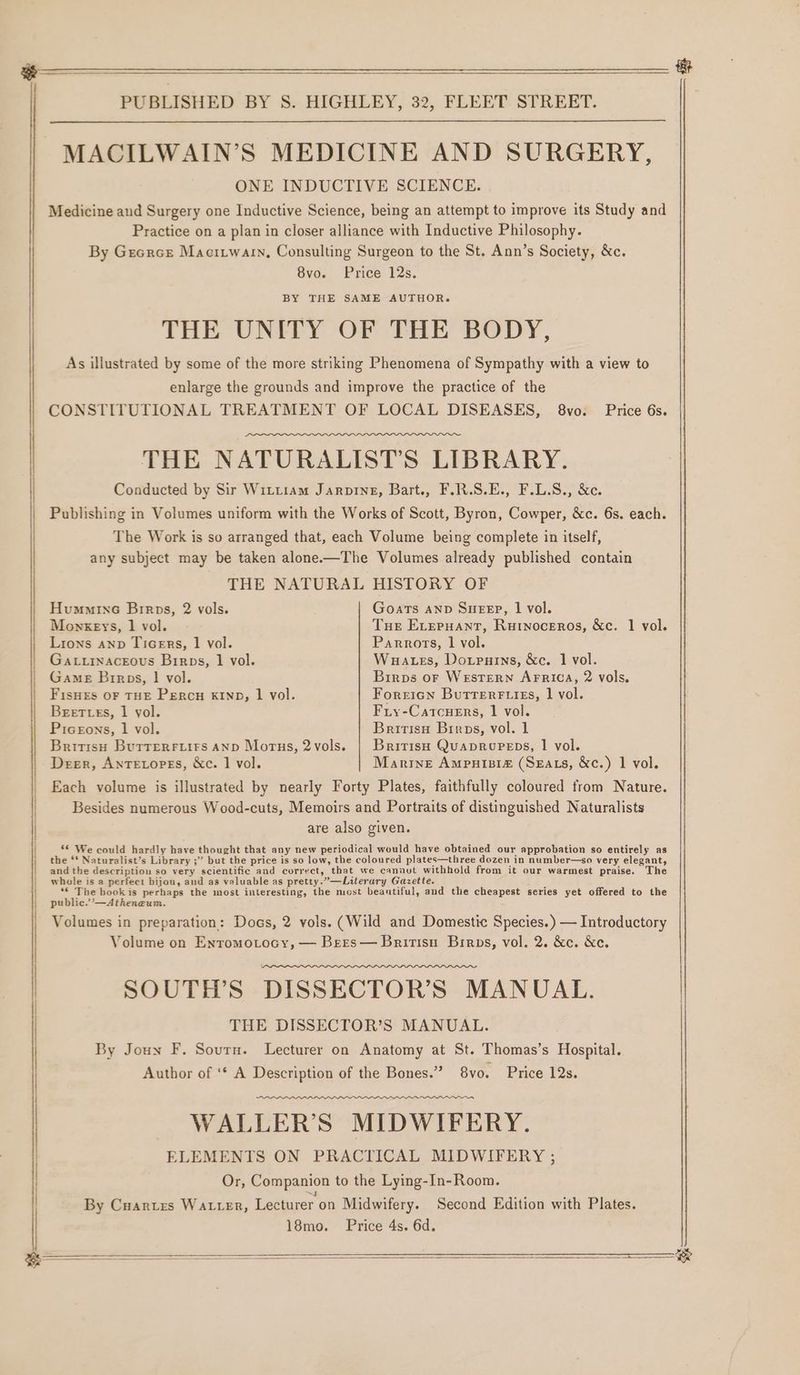 MACILWAIN’S MEDICINE AND SURGERY, ONE INDUCTIVE SCIENCE. Medicine and Surgery one Inductive Science, being an attempt to improve its Study and Practice on a plan in closer alliance with Inductive Philosophy. By Gecrcs Macitwarn, Consulting Surgeon to the St. Ann’s Society, &amp;c. 8vo. Price 12s. BY THE SAME AUTHOR. THE UNITY OF THE BODY, As illustrated by some of the more striking Phenomena of Sympathy with a view to enlarge the grounds and improve the practice of the CONSTITUTIONAL TREATMENT OF LOCAL DISEASES, 8vo. Price 6s. THE NATURALIST’S LIBRARY. Conducted by Sir Witttam Jarping, Bart., F.R.S.E., F.L.S., &amp;c. Publishing in Volumes uniform with the Works of Scott, Byron, Cowper, &amp;c. 6s. each. The Work is so arranged that, each Volume being complete in itself, any subject may be taken alone-—The Volumes already published contain THE NATURAL HISTORY OF Humminc Birps, 2 vols. Goats AND Sutep, 1 vol. Monkeys, 1 vol. Tue ELvepuant, Rurnoceros, &amp;c. 1 vol. Lions anp TiceErs, | vol. Parrots, 1 vol. Gatuinaceous Birps, 1 vol. Wuates, Dowpurins, &amp;c. 1 vol. | Game Birps, | vol. Birps or WesTerRN AFRICA, 2 vols. | Fisues or THE Percu xryp, 1 vol. Forricn Butterr iis, 1 vol. Beet es, 1 yol. Fry-Catcuers, 1 vol. Picerons, 1 vol. Britisu Brros, vol. 1 Britisy Burrerryiirs AND Morus, 2vols. | British QuapruPeps, | vol. Deer, AnTELoPEs, &amp;c. 1 vol. Marine Ampuiniz (Sgats, &amp;c.) 1 vol. Each volume is illustrated by nearly Forty Plates, faithfully coloured from Nature. Besides numerous Wood-cuts, Memoirs and Portraits of distinguished Naturalists are also given. ‘© We could hardly have thought that any new periodical would have obtained our approbation so entirely as the ** Naturalist’s Library ;” but the price is so low, the coloured plates—three dozen in number—so very elegant, and the description so very scientific and correct, that we cannot withhold from it our warmest praise. The whole is a perfect bijou, and as valuable as pretty.”—Literary Gazette. *€ The bookis perhaps the most interesting, the most beantiful, and the cheapest series yet offered to the public.’’—Atheneum. Volumes in preparation: Docs, 2 vols. (Wild and Domestic Species.) — Introductory Volume on Enromotocy, — Bers— Brirtisu Birps, vol. 2. &amp;c. &amp;c. SOUTH’S DISSECTOR’S MANUAL. THE DISSECTOR’S MANUAL. By Joun F. Sourn. Lecturer on Anatomy at St. Thomas’s Hospital. Author of ‘¢ A Description of the Bones.” 8vo. Price 12s. a nee pent np nar ey ee er WALLER’S MIDWIFERY. ELEMENTS ON PRACTICAL MIDWIFERY ; Or, Companion to the Lying-In- Room. By Cuartes WALLER, Lecturer on Midwifery. Second Edition with Plates. 18mo. Price 4s. 6d. e ——$—$—$_$_$_—$—— eat