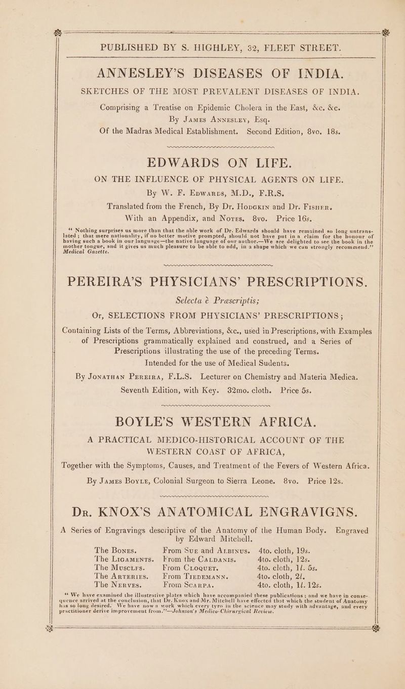 ANNESLEY’S DISEASES OF INDIA. SKETCHES OF THE MOST PREVALENT DISEASES OF INDIA. Comprising a Treatise on Epidemic Cholera in the East, &amp;c. &amp;c. By James Annestey, Esq. Of the Madras Medical Establishment. Second Edition, 8vo. 18s. EDWARDS ON LIFE. ON THE INFLUENCE OF PHYSICAL AGENTS ON LIFE. By W. F. Epwarcs, M.D., F.R.S. Translated from the French, By Dr. Hopexrn and Dr. Fisner. With an Appendix, and Notes. 8vo. Price 16s. ‘* Nothing surprises us more than that the able work of Dr. Edwards should have remained so long untrans- lated ; that mere nationality, if no better motive prompted, should not have put ina claim for the honour of having such a book in our language—the native language of our author.—We are delighted to see the book in the mother tongue, and it gives us much pleasure to be able to add, in a shape which we can strongly recommend.’’ Medical Gazette. PEREIRA’S PHYSICIANS’ PRESCRIPTIONS. Selecta é Prescriptis; Or, SELECTIONS FROM PHYSICIANS’ PRESCRIPTIONS ; Containing Lists of the Terms, Abbreviations, &amp;c., used in Prescriptions, with Examples of Prescriptions grammatically explained and construed, and a Series of Prescriptions illustrating the use of the preceding Terms. Intended for the use of Medical Sudents. By JonatHan Prrzira, F.L.S. Lecturer on Chemistry and Materia Medica. Seventh Edition, with Key. 32mo. cloth. Price 5s. BOYLE’S WESTERN AFRICA. A PRACTICAL MEDICO-HISTORICAL ACCOUNT OF THE WESTERN COAST OF AFRICA, Together with the Symptoms, Causes, and Treatment of the Fevers of Western Africa. By James Boye, Colonial Surgeon to Sierra Leone. 8vo. Price 12s. ew Dr. KNOX’S ANATOMICAL ENGRAVIGNS. A Series of Engravings descriptive of the Anatomy of the Human Body. Engraved by Edward Mitchell. The Bonzs. From Sur and Ansinus. 4to. cloth, 19s. The Ligaments. Krom the Catpanis. 4to. cloth, 12s. The Mosctrs. From CLoquet. Ato. cloth, 1d. 5s. The ArTERIES. From TrepEMANN. Ato. cloth, 2/. The Nerves. From Scarpa. Ato. cloth, 1/. 12s. ** We have examined the illustrative plates which have accompanied these publications ; and we have in conse- quence arrived at the conclusion, that Dr. Knox and Mr. Mitchell have effected that which the student of Anatumy has so long desired. We have nowa work which every tyro in the science may study with advantage, and every practitioner derive improvement from.’’—Johnson’s Medico-Chirurgical Review. ee ee a ee ee ee ee ———— : 5 = m &amp;