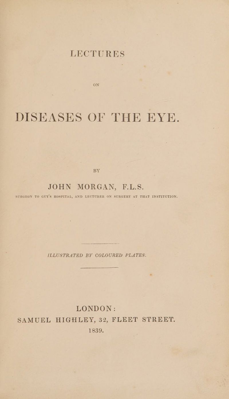 LECTURES ON DISEASES OF THE EYE. BY JOHN MORGAN, F.L.S. SURGEON TO GUY'S HOSPITAL, AND LECTURER ON SURGERY AT THAT INSTITUTION. ILLUSTRATED BY COLOURED PLATES. LONDON: SAMUEL HIGHLEY, 322, FLEET STREET. 1839.