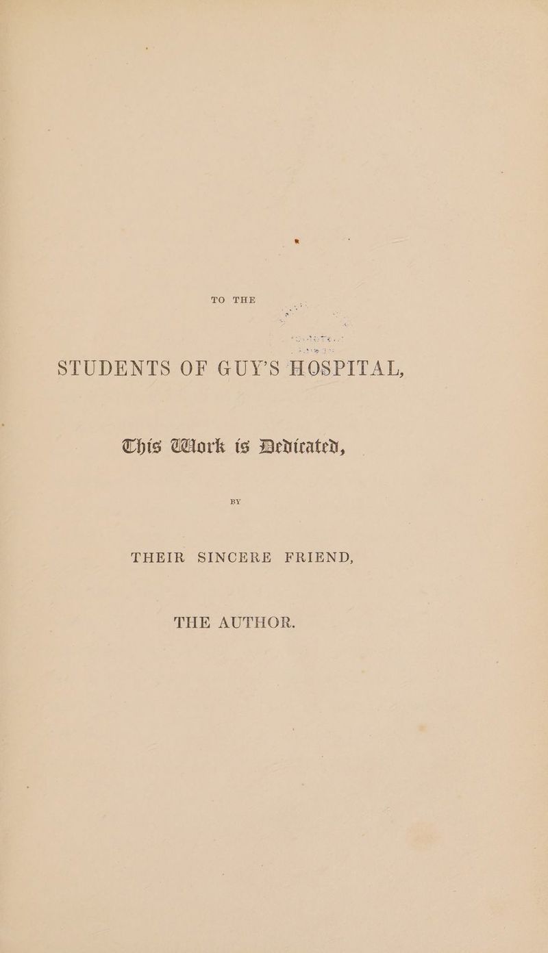 STUDENTS OF GUY’S HOSPITAL, This GAork ts Dedicated, BY THEIR SINCERE FRIEND, THE AUTHOR.